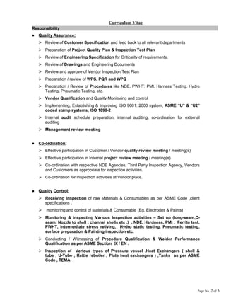 Curriculum Vitae
Responsibility
● Quality Assurance:
 Review of Customer Specification and feed back to all relevant departments
 Preparation of Project Quality Plan & Inspection Test Plan
 Review of Engineering Specification for Criticality of requirements.
 Review of Drawings and Engineering Documents
 Review and approve of Vendor Inspection Test Plan
 Preparation / review of WPS, PQR and WPQ
 Preparation / Review of Procedures like NDE, PWHT, PMI, Harness Testing, Hydro
Testing, Pneumatic Testing, etc.
 Vendor Qualification and Quality Monitoring and control
 Implementing, Establishing & Improving ISO 9001: 2000 system, ASME “U” & “U2”
coded stamp systems, ISO 1090-2
 Internal audit schedule preparation, internal auditing, co-ordination for external
auditing
 Management review meeting
● Co-ordination:
 Effective participation in Customer / Vendor quality review meeting / meeting(s)
 Effective participation in Internal project review meeting / meeting(s)
 Co-ordination with respective NDE Agencies, Third Party Inspection Agency, Vendors
and Customers as appropriate for inspection activities.
 Co-ordination for Inspection activities at Vendor place.
● Quality Control:
 Receiving inspection of raw Materials & Consumables as per ASME Code ,client
specifications .
 monitoring and control of Materials & Consumable (Eg. Electrodes & Paints)
 Monitoring & inspecting Various Inspection activities – Set up (long-seam,C-
seam, Nozzle to shell , channel shells etc .) , NDE, Hardness, PMI , Ferrite test,
PWHT, Intermediate stress reliving, Hydro static testing, Pneumatic testing,
surface preparation & Painting inspection etc.
 Conducting / Witnessing of Procedure Qualification & Welder Performance
Qualification as per ASME Section IX / EN .
 Inspection of Verious types of Pressure vessel ,Heat Exchangers ( shell &
tube , U-Tube , Kettle reboiler , Plate heat exchangers ) ,Tanks as per ASME
Code , TEMA .
Page No. 2 of 5
 