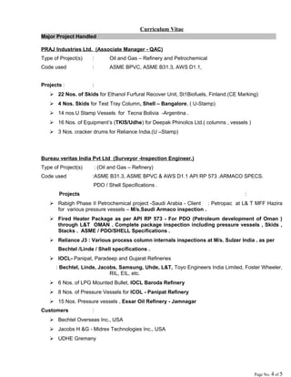 Curriculum Vitae
Major Project Handled :
PRAJ Industries Ltd. (Associate Manager - QAC)
Type of Project(s) : Oil and Gas – Refinery and Petrochemical
Code used : ASME BPVC, ASME B31.3, AWS D1.1,
Projects : :
 22 Nos. of Skids for Ethanol Furfural Recover Unit, St1Biofuels, Finland.(CE Marking)
 4 Nos. Skids for Test Tray Column, Shell – Bangalore, ( U-Stamp)
 14 nos.U Stamp Vessels for Tecna Bolivia -Argentina .
 16 Nos. of Equipment’s (TKIS/Udhe) for Deepak Phinolics Ltd.( columns , vessels )
 3 Nos. cracker drums for Reliance India.(U –Stamp)
Bureau veritas India Pvt Ltd (Surveyor -Inspection Engineer.)
Type of Project(s) : (Oil and Gas – Refinery)
Code used :ASME B31.3, ASME BPVC & AWS D1.1 API RP 573 .ARMACO SPECS.
PDO / Shell Specifications .
Projects :
 Rabigh Phase II Petrochemical project -Saudi Arabia - Client : Petropac at L& T MFF Hazira
for various pressure vessels – M/s.Saudi Armaco inspection .
 Fired Heater Package as per API RP 573 - For PDO (Petroleum development of Oman )
through L&T OMAN . Complete package inspection including pressure vessels , Skids ,
Stacks . ASME / PDO/SHELL Specifications .
 Reliance J3 : Various process column internals inspections at M/s. Sulzer India . as per
Bechtel /Linde / Shell specifications .
 IOCL- Panipat, Paradeep and Gujarat Refineries
: Bechtel, Linde, Jacobs, Samsung, Uhde, L&T, Toyo Engineers India Limited, Foster Wheeler,
RIL, EIL, etc.
 6 Nos. of LPG Mounted Bullet, IOCL Baroda Refinery
 8 Nos. of Pressure Vessels for ICOL - Panipat Refinery
 15 Nos. Pressure vessels , Essar Oil Refinery - Jamnagar
Customers :
 Bechtel Overseas Inc., USA
 Jacobs H &G - Midrex Technologies Inc., USA
 UDHE Gremany
Page No. 4 of 5
 