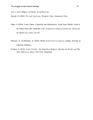 The struggle to retain Islamic Heritage 12
Jost, L. (n.d.). Religion in Schools. In CQ Resercher.
Kayyali, R. (2006). The Arab Americans. Westport, Conn.: Greenwood Press.
Maira, S. (2004). Youth Culture, Citizenship and Globalization: South Asian Muslim Youth in
the United States after September 11th. Comparative Studies of South Asia, Africa and
the Middle East, 24(1), 219-231.
Marvasti, A. , & McKinney, K. (2004). Middle Eastern Lives in America. Lanham: Rowman &
Littlefield Publishers.
Prothero, S. (2010). God is Not One : The Eight Rival Religions That Run the World--and Why
Their Differences Matter. New York: HarperOne
 