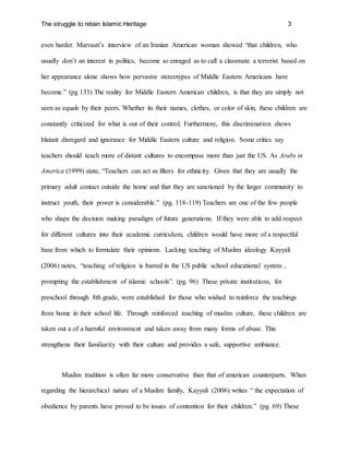 The struggle to retain Islamic Heritage 3
even harder. Marvasti’s interview of an Iranian American woman showed “that children, who
usually don’t an interest in politics, become so enraged as to call a classmate a terrorist based on
her appearance alone shows how pervasive stereotypes of Middle Eastern Americans have
become.” (pg 133) The reality for Middle Eastern American children, is that they are simply not
seen as equals by their peers. Whether its their names, clothes, or color of skin, these children are
constantly criticized for what is out of their control. Furthermore, this discrimination shows
blatant disregard and ignorance for Middle Eastern culture and religion. Some critics say
teachers should teach more of distant cultures to encompass more than just the US. As Arabs in
America (1999) state, “Teachers can act as filters for ethnicity. Given that they are usually the
primary adult contact outside the home and that they are sanctioned by the larger community to
instruct youth, their power is considerable.” (pg. 118-119) Teachers are one of the few people
who shape the decision making paradigm of future generations. If they were able to add respect
for different cultures into their academic curriculum, children would have more of a respectful
base from which to formulate their opinions. Lacking teaching of Muslim ideology Kayyali
(2006) notes, “teaching of religion is barred in the US public school educational system ,
prompting the establishment of islamic schools”. (pg. 96) These private institutions, for
preschool through 8th grade, were established for those who wished to reinforce the teachings
from home in their school life. Through reinforced teaching of muslim culture, these children are
taken out a of a harmful environment and taken away from many forms of abuse. This
strengthens their familiarity with their culture and provides a safe, supportive ambiance.
Muslim tradition is often far more conservative than that of american counterparts. When
regarding the hierarchical nature of a Muslim family, Kayyali (2006) writes “ the expectation of
obedience by parents have proved to be issues of contention for their children.” (pg. 69) These
 