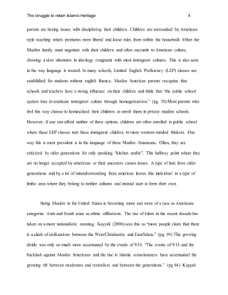 The struggle to retain Islamic Heritage 4
parents are having issues with disciplining their children. Children are surrounded by American-
style teaching which promotes more liberal and loose rules from within the household. Often the
Muslim family must negotiate with their children and often succumb to American culture,
showing a slow alteration in ideology congruent with most immigrant cultures. This is also seen
in the way language is treated. In many schools, Limited English Proficiency (LEP) classes are
established for students without english fluency. Muslim American parents recognize that
schools and teachers have a strong influence on their children and think that “the public school
system tries to eradicate immigrant culture through homogenization.” (pg. 70) Most parents who
feel this way choose to homeschool their children or enroll them in private muslim schools.
However, if one can afford neither of these options, children are often enrolled in public school
where these LEP classes turn these immigrant children to more western-minded thinkers. One
way this is most prevalent is in the language of these Muslim Americans. Often, they are
criticized by older generations for only speaking “kitchen arabic”. This halfway point where they
are no longer accepted by americans or their ancestors causes issues. A type of hate from older
generations and by a lot of misunderstanding from american leaves this individual in a type of
limbo area where they belong to neither cultures and instead start to form their own.
Being Muslim in the United States is becoming more and more of a race as Americans
categorize Arab and South asian as ethnic affiliations. The rise of Islam in the recent decade has
taken on a more nationalistic meaning. Kayyali (2006) sees this as “more people claim that there
is a clash of civilizations between the West/Christianity and East/Islam.” (pg. 94) This growing
divide was only so much more accentuated by the events of 9/11. “The events of 9/11 and the
backlash against Muslim Americans and the rise in Islamic consciousness have accentuated the
growing rift between moderates and revivalists and between the generations.” (pg 94) Kayyali
 