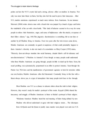 The struggle to retain Islamic Heritage 5
points out how the 9/11’s events had such a strong, adverse effect on muslims in America. Not
only was more hate thrust on them, but they also feel the need to prove their innocence. After
9/11, muslim americans experienced so much more violence from Americans. In one instance
Marvasti (2004) writes about a man with a beard who was jumped by a bunch of guys and broke
the windshield of his car with a beer bottle. “This kind of behavior seemed to be a way for some
people to relieve their frustration, anger, and sense of helplessness after the attacks, at expense of
their fellow citizens.” (pg. 140) This jingoistic discrimination is something felt at one time or
another by all Muslims living in America. Even two years after the twin towers came down,
Muslim Americans are constantly on guard or suspicious of what could potentially happen to
them. America’s diversity is also not much of a consolation as Mary Cooper (1993) states,
“Diversity does not always translate into racial harmony, despite Islam's call for tolerance and
non-discrimination.” (“Muslims in America”) Even though so many people could understand
what these Muslim Americans are going through, people do little to stand up for them. Soon, the
racial profiling was systematically perpetrated in an effort to protect America. Seen through the
Patriot Act, TSA laws and the manifestation of government agencies to look for terrorists within
our own borders, Muslim Americans often feel threatened. Constantly living in this fear with a
threat always above you, is a type of atmosphere that many people don't have to live through.
Most Muslims saw 9/11 as a chance to educate others about the truth in their religion.
However, they weren’t ready for media’s portrayal of the events. Kayyali (2006) shared the
inaccuracy and struggle of Muslim Americans to listen to Media’s portrayal of their religion.
“Moderate American Muslims heard the real meaning of Islam being defined by non-
Muslims who did not understand or agree with their religious tenets… The videotapes
from Al-Qaeda used the Quran to justify mass murder were played over and over U.S.
 