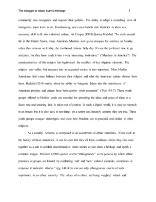 The struggle to retain Islamic Heritage 7
community also recognizes and respects their policies. The ability to adapt is something most all
immigrants must learn to do. Transforming one’s own beliefs and identities to ideas is a
necessary skill to fit into a desired culture. As Cooper (1993) Quotes Haddad, “To work around
life in the United States, many American Muslims now go to mosques for services on Sunday,
rather than at noon on Friday, the traditional Islamic holy day. It's not the preferred time to go
and pray, but they have made it into a very interesting institution.” (“Muslims in America”) The
americanization of this religion has legitimized the sacrifice of key religious elements. The
religion may suffer, but entrance into an accepted society is also important. Most Muslim
Americans find a nice balance between their religion and what the American culture desires from
them. Haddad (2014) writes about the ability to “integrate Islam into the mainstream of
American psyches and culture have been activist youth programs” (“Post 9/11”) These youth
groups offered to Muslim youth are essential for spreading the ideas and peace of islam at a
faster rate and ensuring little is taken out of context. In such a digital world, it is easy to research
in an instant but it is also easy to see things on a scrren and instantly assume they are true. These
youth groups conquer stereotypes and show how Muslims are so peaceful and similar to other
religions.
As a country, America is composed of an assortment of ethnic minorities. If one look at
the history of these minorities, it can be seen that they all form coalitions where they can band
together as a unit to combat discrimination, share stories or just share a heritage and speak a
common tongue. Marvasti (2006) quoted a term “ethnogenesis” as “a process by which ethnic
practices or groups are formed by combining ‘old’ and ‘new’ cultural elements, sometimes in
response to nativistic attacks.” (pg. 148) One can see why ethnogenesis can be of such
importance to an ethnic minority. The values of a culture are being weighed, valued and
 