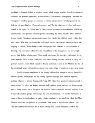 The struggle to retain Islamic Heritage 8
combined or dropped. In fact, in american history, ethnic groups are often formed in response to
economic and political oppression. As Gowricharn (2013) believes, ethnogenesis “describe the
‘emergence’ of ethnic groups as a response to external circumstances.” (“Ethnogenesis”) He
believes it is a combination of external pressures and “that the initiatives of ethnic leaders are
crucial in this regard.” (“Ethnogenesis”) These external pressures are a combination of bullying,
discrimination and ignorance from the people surrounding the ethnic majority. These attitudes
toward Muslim Americans are seen as pressures from outside that establish a unity within their
own culture. This unity can be establish and linked together by someone who takes charge and
steps up as a leader. When change occurs, often people need someone to look to in times of
hardship. This individuals often shape the peacefulness of the ethnogenesis and how people
portray their feelings of discontent. Often people turn inward but sometimes individuals do the
exact opposite. These feelings of infidelity and always feeling less-than manifest in a way that
portrays muslims as hate-filled radicalists. Islamic extremism is seen in few Muslims but the US
has normalized a view of terrorists as anyone who wears a type of headdress or has a large beard.
Another response mechanism is the forming of Panethnic groups of support. Defined by
Marvasti (2004), these groups are”the coming together of people from different linguistic,
cultural, religious or national backgrounds.” (pg. 149) Often these groups are misrepresented or
misrecognized by others and lumped into one single unifying group that may not do each group
justice. Being pointed out as foreigners and potential enemies does give a certain unifying factor
to most all panethnic groups who undergo the same discrimination. For Muslim Americans, a
sense of shared text and culture, no matter religion or ethnicity, has a unifying effect. For Many
Muslim Americans, the problem is to overcome “their status as second-class citizens.” (pg. 155)
The idea of interconnectedness that is shared among most Muslim Americans combats the
 