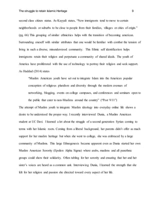 The struggle to retain Islamic Heritage 9
second class citizen status. As Kayyali states, “New immigrants tend to move to certain
neighborhoods or suburbs to be close to people from their families, villages or cities of origin.”
(pg. 66) This grouping of similar ethnicities helps with the transition of becoming american.
Surrounding oneself with similar attributes that one would be familiar with combat the tension of
living in such a diverse, misunderstood community. This Ethnic self identification helps
immigrants retain their religion and perpetuate a community of shared ideals. The youth of
America have proliferated with the use of technology to portray their religion and seek support.
As Haddad (2014) states
“Muslim American youth have set out to integrate Islam into the American popular
conception of religious pluralism and diversity through the modern avenues of
networking, blogging, events on college campuses, and conferences and seminars open to
the public that cater to non-Muslims around the country” (“Post 9/11”)
The attempt of Muslim youth to integrate Muslim ideology into everyday online life shows a
desire to be understood the proper way. I recently interviewed Dunia, a Muslim American
student at UC Davi. I learned a lot about the struggle of a second generation Syrian coming to
terms with her Islamic roots. Coming from a liberal background, her parents didn’t offer as much
support for her muslim heritage but when she went to college, she was embraced by a large
community of Muslims. This large Ethnogenesis became apparent even as Dunia started her own
Muslim American Sorority (Epsilon Alpha Sigma) where arabs, muslims and all panethnic
groups could show their solidarity. Often tabling for her sorority and ensuring that her and her
sister’s voices are heard as a common unit. Interviewing Dunia, I learned the strength that she
felt for her religion and passion she directed toward every aspect of her life.
 