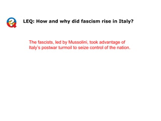 The fascists, led by Mussolini, took advantage of
Italy’s postwar turmoil to seize control of the nation.
LEQ: How and why did fascism rise in Italy?
 