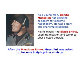 As a young man, Benito
Mussolini had rejected
socialism for extreme
nationalism. He was a fiery
and charismatic speaker.
His followers, the Black Shirts,
used intimidation and terror to
oust elected officials.
After the March on Rome, Mussolini was asked
to become Italy’s prime minister.
 