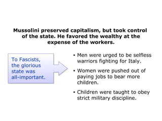 Mussolini preserved capitalism, but took control
of the state. He favored the wealthy at the
expense of the workers.
• Men were urged to be selfless
warriors fighting for Italy.
• Women were pushed out of
paying jobs to bear more
children.
• Children were taught to obey
strict military discipline.
To Fascists,
the glorious
state was
all-important.
 