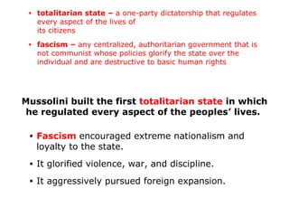 Mussolini built the first totalitarian state in which
he regulated every aspect of the peoples’ lives.
• Fascism encouraged extreme nationalism and
loyalty to the state.
• It glorified violence, war, and discipline.
• It aggressively pursued foreign expansion.
• totalitarian state – a one-party dictatorship that regulates
every aspect of the lives of
its citizens
• fascism – any centralized, authoritarian government that is
not communist whose policies glorify the state over the
individual and are destructive to basic human rights
 