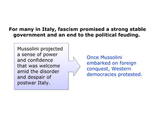 For many in Italy, fascism promised a strong stable
government and an end to the political feuding.
Once Mussolini
embarked on foreign
conquest, Western
democracies protested.
Mussolini projected
a sense of power
and confidence
that was welcome
amid the disorder
and despair of
postwar Italy.
 