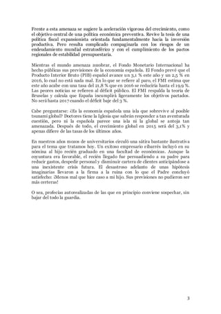 3
Frente a esta amenaza se sugiere la aceleración vigorosa del crecimiento, como
el objetivo central de una política económica preventiva. Revive la tesis de una
política fiscal expansionista orientada fundamentalmente hacia la inversión
productiva. Pero resulta complicado compaginarla con los riesgos de un
endeudamiento mundial estratosférico y con el cumplimiento de los pactos
regionales de estabilidad presupuestaria.
Mientras el mundo amenaza zozobrar, el Fondo Monetario Internacional ha
hecho públicas sus previsiones de la economía española. El Fondo prevé que el
Producto Interior Bruto (PIB) español avance un 3,1 % este año y un 2,5 % en
2016, lo cual no está nada mal. En lo que se refiere al paro, el FMI estima que
este año acabe con una tasa del 21,8 % que en 2016 se reduciría hasta el 19,9 %.
Las peores noticias se refieren al déficit público. El FMI respalda la teoría de
Bruselas y calcula que España incumplirá ligeramente los objetivos pactados.
No será hasta 2017 cuando el déficit baje del 3 %.
Cabe preguntarse: ¿Es la economía española una isla que sobrevive al posible
tsunami global? Doctores tiene la Iglesia que sabrán responder a tan aventurada
cuestión, pero ni la española parece una isla ni la global se antoja tan
amenazada. Después de todo, el crecimiento global en 2015 será del 3,1% y
apenas difiere de las tasas de los últimos años.
En nuestros años mozos de universitarios circuló una sátira bastante ilustrativa
para el tema que tratamos hoy. Un exitoso empresario eibarrés incluyó en su
nómina al hijo recién graduado en una facultad de económicas. Aunque la
coyuntura era favorable, el recién llegado fue persuadiendo a su padre para
reducir gastos, despedir personal y disminuir cartera de clientes anticipándose a
una inexistente crisis futura. El desastroso adelanto de unas hipótesis
imaginarias llevaron a la firma a la ruina con lo que el Padre concluyó
satisfecho: ¡Menos mal que hice caso a mi hijo. Sus previsiones no pudieron ser
más certeras!
O sea, profecías autorealizadas de las que en principio conviene sospechar, sin
bajar del todo la guardia.
 