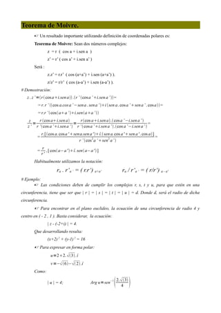 Teorema de Moivre.
        Un resultado importante utilizando definición de coordenadas polares es:
       Teorema de Moivre: Sean dos números complejos:
                z = r ( cos a + i.sen a )
                z’ = r’ ( cos a’ + i.sen a’ )
       Será :
                z.z’ = r.r’ ( cos (a+a’) + i.sen (a+a’) ).
                z/z’ = r/r’ ( cos (a-a’) + i.sen (a-a’) ).
# Demostración:
   z . z ’ =r  cos ai.sen a .r ’ cos a ’ i.sen a ’  =
          = r. r ’ cos a.cos a ’ −sen a . sen a ’ i sen a . cos a ’ sen a ’ . cos a =
          = r.r ’  cos aa ’ i.senaa ’ 
    z    r cos ai.sen a         r cos ai.sen a. cos a ’ −i.sen a ’ 
      =                        =                                               =
   z ’ r ’ cos a ’i.sen a ’  r ’  cos a ’ i.sen a ’ .cos a ’−i.sen a’ 
             r.[ cos a. cos a ' sena.sen a ' î. sen a.cos a ' sen a ' . cos a]
         =                                                                            =
                                     r ’ cos 2 a ’ sen 2 a’ 
             r
         =      ,[ cos a−a ' î. sen a−a '  ]
             r'
       Habitualmente utilizamos la notación:

                      ra . r‘a ‘ = ( r.r‘) a+a‘                        ra / r‘a ‘ = ( r/r‘) a - a'
# Ejemplo:
       Las condiciones deben de cumplir los complejos r, s, t y u, para que estén en una
circunferencia, tiene que ser que | r | = | s | = | t | = | u | = d. Donde d, será el radio de dicha
circunferencia.
        Para encontrar en el plano euclideo, la ecuación de una circunferencia de radio 4 y
centro en ( - 2 , 1 ). Basta considerar, la ecuación:
                | z - (-2+i) | = 4.
       Que desarrollando resulta:
                (x+2) 2 + (y-1) 2 = 16
        Para expresar en forma polar:
                  u=22.  3. î
                  v =− 6− 2.î
       Como:

                | u | = 4;                   Arg u=sen
                                                          −1
                                                                  2.  3
                                                                      4       
 