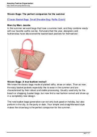 Amazing Fashion Organization
http://www.amazing-fashion.org
Woven Bags: The perfect companion for the summer
[Classic Basket Bags, Small Shoulder Bag, Raffia Clutch]
Marc by Marc Jacobs
In the summer we want bags that have a summer look, and they combine easily
with our favorite outfits can be. Fortunate that this year, designers and
fashionistas have discovered the basket back pockets for themselves!
Woven Bags: A true fashion revival!
We know the classic bags made of plaited raffia, straw or rattan. Then as now,
the easy basket pockets especially like to wear in the summer and are
characterized by their robust and stable processing. Usually used only for the
beach or shopping, basket bags, but now find a real fashion revival and show up
in a completely new design.
The new basket bags-generation can not only look good on holiday, but also
perform in the city, to the party or date. Your simple and straightforward style
makes the straw bag is the perfect companion for the summer.
page 1 / 4
 
