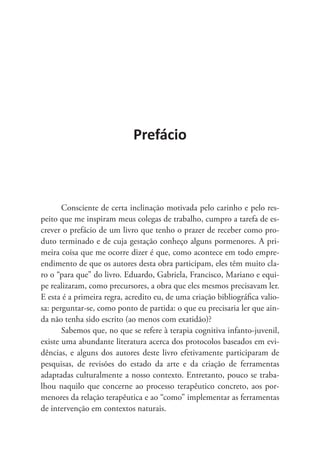 Prefácio
Consciente de certa inclinação motivada pelo carinho e pelo res-
peito que me inspiram meus colegas de trabalho, cumpro a tarefa de es-
crever o prefácio de um livro que tenho o prazer de receber como pro-
duto terminado e de cuja gestação conheço alguns pormenores. A pri-
meira coisa que me ocorre dizer é que, como acontece em todo empre-
endimento de que os autores desta obra participam, eles têm muito cla-
ro o “para que” do livro. Eduardo, Gabriela, Francisco, Mariano e equi-
pe realizaram, como precursores, a obra que eles mesmos precisavam ler.
E esta é a primeira regra, acredito eu, de uma criação bibliográfica valio-
sa: perguntar-se, como ponto de partida: o que eu precisaria ler que ain-
da não tenha sido escrito (ao menos com exatidão)?
Sabemos que, no que se refere à terapia cognitiva infanto-juvenil,
existe uma abundante literatura acerca dos protocolos baseados em evi-
dências, e alguns dos autores deste livro efetivamente participaram de
pesquisas, de revisões do estado da arte e da criação de ferramentas
adaptadas culturalmente a nosso contexto. Entretanto, pouco se traba-
lhou naquilo que concerne ao processo terapêutico concreto, aos por-
menores da relação terapêutica e ao “como” implementar as ferramentas
de intervenção em contextos naturais.
 