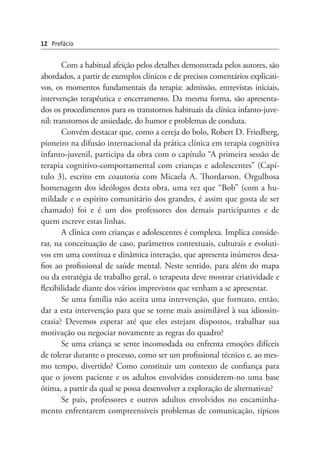 Com a habitual afeição pelos detalhes demonstrada pelos autores, são
abordados, a partir de exemplos clínicos e de precisos comentários explicati-
vos, os momentos fundamentais da terapia: admissão, entrevistas iniciais,
intervenção terapêutica e encerramento. Da mesma forma, são apresenta-
dos os procedimentos para os transtornos habituais da clínica infanto-juve-
nil: transtornos de ansiedade, do humor e problemas de conduta.
Convém destacar que, como a cereja do bolo, Robert D. Friedberg,
pioneiro na difusão internacional da prática clínica em terapia cognitiva
infanto-juvenil, participa da obra com o capítulo “A primeira sessão de
terapia cognitivo-comportamental com crianças e adolescentes” (Capí-
tulo 3), escrito em coautoria com Micaela A. Thordarson. Orgulhosa
homenagem dos ideólogos desta obra, uma vez que “Bob” (com a hu-
mildade e o espírito comunitário dos grandes, é assim que gosta de ser
chamado) foi e é um dos professores dos demais participantes e de
quem escreve estas linhas.
A clínica com crianças e adolescentes é complexa. Implica conside-
rar, na conceituação de caso, parâmetros contextuais, culturais e evoluti-
vos em uma contínua e dinâmica interação, que apresenta inúmeros desa-
fios ao profissional de saúde mental. Neste sentido, para além do mapa
ou da estratégia de trabalho geral, o terapeuta deve mostrar criatividade e
flexibilidade diante dos vários imprevistos que venham a se apresentar.
Se uma família não aceita uma intervenção, que formato, então,
dar a esta intervenção para que se torne mais assimilável à sua idiossin-
crasia? Devemos esperar até que eles estejam dispostos, trabalhar sua
motivação ou negociar novamente as regras do quadro?
Se uma criança se sente incomodada ou enfrenta emoções difíceis
de tolerar durante o processo, como ser um profissional técnico e, ao mes-
mo tempo, divertido? Como constituir um contexto de confiança para
que o jovem paciente e os adultos envolvidos considerem-no uma base
ótima, a partir da qual se possa desenvolver a exploração de alternativas?
Se pais, professores e outros adultos envolvidos no encaminha-
mento enfrentarem compreensíveis problemas de comunicação, típicos
12 Prefácio
 