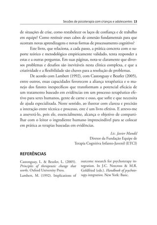 de situações de crise, como restabelecer os laços de confiança e de trabalho
em equipe? Como restituir esses cabos de conexão fundamentais para que
ocorram novas aprendizagens e novas formas de processamento cognitivo?
Este livro, que relaciona, a cada passo, a prática concreta com o su-
porte teórico e metodológico empiricamente validado, tenta responder a
estas e a outras perguntas. Em suas páginas, nota-se claramente que diver-
sos problemas e desafios são inevitáveis nesta clínica complexa, e que a
criatividade e a flexibilidade são chaves para a resolução de problemas.
De acordo com Lambert (1992), com Castonguay e Beutler (2005),
entre outros, essas capacidades favorecem a aliança terapêutica e o ma-
nejo dos fatores inespecíficos que transformam a potencial eficácia de
um tratamento baseado em evidências em um processo terapêutico efe-
tivo para seres humanos, gente de carne e osso, que sofre e que necessita
de ajuda especializada. Neste sentido, ao ilustrar com clareza e precisão
a interação entre técnica e processo, este é um livro efetivo. E atrevo-me
a asseverá-lo, pois ele, essencialmente, alcança o objetivo de comparti-
lhar com o leitor o ingrediente humano imprescindível para se colocar
em prática as terapias baseadas em evidências.
Lic. Javier Mandil
Diretor da Fundação Equipe de
Terapia Cognitiva Infanto-Juvenil (ETCI)
REFERÊNCIAS
Castonguay, L. & Beutler, L. (2005).
Principles of therapeutic  change that
works. Oxford University Press.
Lambert, M. (1992). Implications of
out­come research for psychoterapy in-
tegration. In J.C. Norcross & M.R.
Goldfried (eds.). Handbook of psychote-
rapy integration. New York: Basic.
Sessões de psicoterapia com crianças e adolescentes 13
 