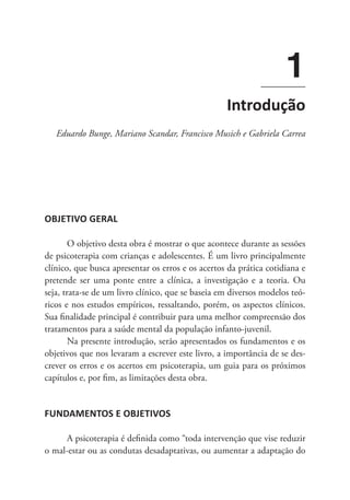 OBJETIVO GERAL
O objetivo desta obra é mostrar o que acontece durante as sessões
de psicoterapia com crianças e adolescentes. É um livro principalmente
clínico, que busca apresentar os erros e os acertos da prática cotidiana e
pretende ser uma ponte entre a clínica, a investigação e a teoria. Ou
seja, trata-se de um livro clínico, que se baseia em diversos modelos teó-
ricos e nos estudos empíricos, ressaltando, porém, os aspectos clínicos.
Sua finalidade principal é contribuir para uma melhor compreensão dos
tratamentos para a saúde mental da população infanto-juvenil.
Na presente introdução, serão apresentados os fundamentos e os
objetivos que nos levaram a escrever este livro, a importância de se des-
crever os erros e os acertos em psicoterapia, um guia para os próximos
capítulos e, por fim, as limitações desta obra.
FUNDAMENTOS E OBJETIVOS
A psicoterapia é definida como “toda intervenção que vise reduzir
o mal-estar ou as condutas desadaptativas, ou aumentar a adaptação do
1
Introdução
Eduardo Bunge, Mariano Scandar, Francisco Musich e Gabriela Carrea
 