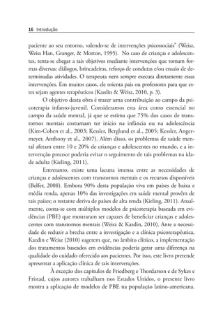 16 Introdução
paciente ao seu entorno, valendo-se de intervenções psicossociais” (Weisz,
Weiss Han, Granger, & Morton, 1995).  No caso de crianças e adolescen-
tes, tenta-se chegar a tais objetivos mediante intervenções que tomam for-
mas diversas: diálogos, brincadeiras, reforço de condutas e/ou ensaio de de-
terminadas atividades. O terapeuta nem sempre executa diretamente essas
intervenções. Em muitos casos, ele orienta pais ou professores para que es-
tes sejam agentes terapêuticos (Kazdin & Weisz, 2010, p. 3).
O objetivo desta obra é trazer uma contribuição ao campo da psi-
coterapia infanto-juvenil. Consideramos esta área como essencial no
campo da saúde mental, já que se estima que 75% dos casos de trans-
tornos mentais costumam ter início na infância ou na adolescência
(Kim-Cohen et al., 2003; Kessler, Berglund et al., 2005; Kessler, Anger-
meyer, Anthony et al., 2007). Além disso, os problemas de saúde men-
tal afetam entre 10 e 20% de crianças e adolescentes no mundo, e a in-
tervenção precoce poderia evitar o seguimento de tais problemas na ida-
de adulta (Kieling, 2011).
Entretanto, existe uma lacuna imensa entre as necessidades de
crianças e adolescentes com transtornos mentais e os recursos disponíveis
(Belfer, 2008). Embora 90% desta população viva em países de baixa e
média renda, apenas 10% das investigações em saúde mental provêm de
tais países; o restante deriva de países de alta renda (Kieling, 2011). Atual-
mente, conta-se com múltiplos modelos de psicoterapia baseada em evi-
dências (PBE) que mostraram ser capazes de beneficiar crianças e adoles-
centes com transtornos mentais (Weisz & Kazdin, 2010). Ante a necessi-
dade de reduzir a brecha entre a investigação e a clínica psicoterapêutica,
Kazdin e Weisz (2010) sugerem que, no âmbito clínico, a implementação
dos tratamentos baseados em evidências poderia gerar uma diferença na
qualidade do cuidado oferecido aos pacientes. Por isso, este livro pretende
apresentar a aplicação clínica de tais intervenções.
À exceção dos capítulos de Friedberg e Thordarson e de Sykes e
Fristad, cujos autores trabalham nos Estados Unidos, o presente livro
mostra a aplicação de modelos de PBE na população latino-americana.
 