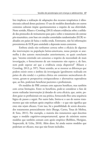 Sessões de psicoterapia com crianças e adolescentes 17
Isto implicou a realização de adaptações dos recursos terapêuticos à idios-
sincrasia cultural destes pacientes. O uso de modelos desenhados em outros
contextos culturais impõe questionamentos a respeito de sua efetividade.
Neste sentido, Klasen e Crombag (2013) relatam evidências sobre a utilida-
de dos protocolos de treinamento para pais e sobre o tratamento do estresse
pós-traumático, com base em estudos controlados randomizados (ECR) re-
alizados em países de baixa e média renda. Entretanto, não há informações
provenientes de ECR para ansiedade e depressão nestes contextos.
Embora ainda não tenhamos certeza sobre a eficácia de algumas
das intervenções na população latino-americana, nossa posição se asse-
melha à dos autores mencionados anteriormente, os quais concluem
que, “mesmo existindo um consenso a respeito da necessidade de mais
investigação, o fornecimento de um tratamento não espera e, de fato,
nem pode esperar até que a evidência esteja disponível”  (Klasen e
Crombag, 2013, p. 597). Neste sentido, ao se mostrar as diferenças que
podem existir entre o âmbito da investigação (geralmente realizada em
países de alta renda) e a prática clínica em contextos socioculturais di-
versos, geram-se perspectivas enriquecedoras e alternativas superadoras
que, ao fim, poderiam beneficiar pacientes e profissionais.
Os modelos de PBE contam com aspectos benéficos, mas também
com certas limitações. Entre os benefícios, pode-se considerar o fato de
serem realizadas intervenções já dotadas de certa eficácia, que, assim, po-
dem guiar os profissionais em sua prática, fornecendo-lhes uma sequência
lógica de passos a seguir. Por outro lado, limita-se o uso de outros trata-
mentos que não tenham apoio empírico sólido – o que não significa que
estes não sejam eficazes. Com isso, há a possibilidade de serem descarta-
dos tratamentos potencialmente úteis (Bunge, Carrea, Tosas de Molina,
& Soto, 2011). Por exemplo, a maioria dos tratamentos aqui descritos
segue o modelo cognitivo-comportamental, apesar de existirem outros
modelos que também contam com apoio empírico (Robbins, Horigian,
Szapocznik, & Ucha, 2010). Além disso, há ainda outros modelos que
poderiam ser eficazes, mas que não foram incluídos.
 