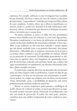 Sessões de psicoterapia com crianças e adolescentes 19
rapêuticos. Por exemplo, publicam-se mais investigações bem-sucedidas
do que frustradas. Em livros e relatos de casos são comuns as descrições
de intervenções “surpreendentes” realizadas por terapeutas hábeis diante
de casos complexos. A prática clínica não é alheia às imperfeições; en-
tretanto, tende-se a omitir isso, deixando-se de lado informações extre-
mamente valiosas. Consideramos que descrever as limitações da prática
clínica é necessário para o avanço desta.
Na prática cotidiana, se acerta e se falha. Por isso, pretendemos
mostrar nosso trabalho como ele realmente é, e não como algo perfeito.
Desejamos complementar o rico banco de publicações em psicoterapia
a partir da descrição detalhada das intervenções realizadas: as bem-suce-
didas, as que poderiam ter sido mais bem realizadas e mesmo aquelas
que não deram resultado (com a sua posterior discussão). Isso porque
observamos a dificuldade que os terapeutas encontram em levar para a
sua prática clínica cotidiana o que foi aprendido em manuais teóricos
ou em protocolos de tratamento. Tal dificuldade possivelmente se rela-
ciona com os seguintes fatos: com frequência, são apresentados exem-
plos de intervenções realizadas com perfeição (sendo que a clínica não
segue necessariamente tais parâmetros); são descritas intervenções isola-
das; e faltam exemplos concretos.  
É possível que a omissão dos erros nas descrições dos tratamentos
tenha um efeito negativo sobre os profissionais. A partir da ideia de que
a psicoterapia é ou deve ser um processo sem contratempos, os profis-
sionais podem vir a julgar seus próprios erros de forma excessivamente
crítica, diminuindo, assim, a possibilidade de discuti-los com outros
profissionais para encontrar modos de resolvê-los.
Ilustrar os acertos terapêuticos pode permitir a modelagem de
modos eficazes de conduzir as sessões, ao passo que descrever os enga-
nos pode ressaltar situações típicas, oferecendo aos profissionais, com
isso, um modo de preveni-las. A análise dos erros pode, inclusive,
contribuir para uma melhor compreensão de como conduzir os trata-
mentos.
 