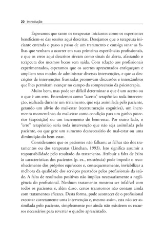 20 Introdução
Esperamos que tanto os terapeutas iniciantes como os experientes
beneficiem-se das sessões aqui descritas. Desejamos que o terapeuta ini-
ciante entenda o passo a passo de um tratamento e consiga sanar as fa-
lhas que venham a ocorrer em suas primeiras experiências profissionais,
e que os erros aqui descritos sirvam como sinais de alerta, afastando o
terapeuta dos mesmos becos sem saída. Com relação aos profissionais
experimentados, esperamos que os acertos apresentados enriqueçam e
ampliem seus modos de administrar diversas intervenções, e que as des-
crições de intervenções frustradas promovam discussões e intercâmbios
que lhes permitam avançar no campo da compreensão da psicoterapia.
Muito bem, mas pode ser difícil determinar o que é um acerto ou
o que é um erro. Entendemos como “acerto” terapêutico toda interven-
ção, realizada durante um tratamento, que seja assimilada pelo paciente,
gerando um alívio do mal-estar (reestruturação cognitiva), um incre-
mento momentâneo do mal-estar como condição para um ganho poste-
rior (exposição) ou um incremento do bem-estar. Por outro lado, o
“erro” terapêutico seria toda intervenção que não seja assimilada pelo
paciente, ou que gere um aumento desnecessário do mal-estar ou uma
diminuição do bem-estar.
Consideramos que os pacientes não falham; as falhas são dos tra-
tamentos ou dos terapeutas (Linehan, 1993). Isto significa assumir a
responsabilidade pelo resultado do tratamento. Atribuir a falta de êxito
às características dos pacientes (p. ex., resistência) pode impedir o reco-
nhecimento dos próprios equívocos e, consequentemente, inviabilizar a
melhora da qualidade dos serviços prestados pelos profissionais da saú-
de. A falta de resultados positivos não implica necessariamente a negli-
gência do profissional. Nenhum tratamento mostrou ser infalível com
todos os pacientes e, além disso, certos transtornos não contam ainda
com tratamentos eficazes. Desta forma, pode acontecer de o profissional
executar corretamente uma intervenção e, mesmo assim, esta não ser as-
similada pelo paciente, simplesmente por ainda não existirem os recur-
sos necessários para reverter o quadro apresentado.
 