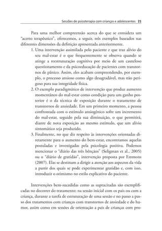 Sessões de psicoterapia com crianças e adolescentes 21
Para uma melhor compreensão acerca do que se considera um
“acerto terapêutico”, oferecemos, a seguir, três exemplos baseados nas
diferentes dimensões da definição apresentada anteriormente.
1.	Uma intervenção assimilada pelo paciente e que traz alívio do
seu mal-estar é o que frequentemente se observa quando se
atinge a reestruturação cognitiva por meio de um cauteloso
questionamento e da psicoeducação de pacientes com transtor-
nos de pânico. Assim, eles acabam compreendendo, por exem-
plo, o processo ansioso como algo desagradável, mas não peri-
goso para sua integridade física.
2.	O exemplo paradigmático de intervenção que produz aumento
momentâneo do mal-estar como condição para um ganho pos-
terior é o da técnica de exposição durante o tratamento de
transtornos de ansiedade. Em um primeiro momento, a pessoa
confrontada com o estímulo ansiogênico sofre um incremento
do mal-estar, seguido pela sua diminuição, o que permitirá,
diante de nova exposição ao mesmo estímulo, que um alívio
sintomático seja produzido.
3.	Finalmente, no que diz respeito às intervenções orientadas di-
retamente para o aumento do bem-estar, encontramos aquelas
postuladas e investigadas pela psicologia positiva. Podemos
mencionar o “diário das três bênçãos” (Seligman et al., 2005)
ou o “diário de gratidão”, intervenção proposta por Emmons
(2007). Elas se destinam a dirigir a atenção aos aspectos da vida
a partir dos quais se pode experimentar gratidão e, com isso,
introduzir o otimismo no estilo explicativo do paciente.
Intervenções bem-sucedidas como as supracitadas são exemplifi-
cadas no decorrer do tratamento: na sessão inicial com os pais ou com a
criança, durante a tarefa de estruturação de uma sessão e no passo a pas-
so dos tratamentos com crianças com transtornos de ansiedade e do hu-
mor, assim como em sessões de orientação a pais de crianças com pro-
 