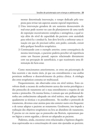 Sessões de psicoterapia com crianças e adolescentes 23
mentar determinada intervenção, o tempo dedicado pelo tera-
peuta para revisar tais aspectos assume especial importância.
2.	Uma intervenção geradora de um aumento desnecessário do
mal-estar pode ocorrer no caso do planejamento de uma tarefa
de exposição excessivamente complexa e ansiogênica, a qual es-
teja além do nível de capacidade do paciente com ansiedade
para tolerá-la e conduzi-la. Isto deve levá-lo a enfrentar uma si-
tuação em que ele precisará sofrer, sem poder, contudo, extrair
dela qualquer benefício terapêutico.
3.	Continuando com o exemplo anterior, como consequência da
mesma intervenção, o paciente poderia perceber tal experiência
como um fracasso pessoal, aspecto relacionado diretamente
com sua percepção de autoeficácia, o que ocasionaria uma di-
minuição do bem-estar.
Como mencionamos anteriormente, os erros em psicoterapia de
fato ocorrem e são muito úteis, já que seu entendimento e sua análise
permitem melhorar o desenvolvimento da prática clínica. A etiologia
dos erros terapêuticos costuma ser multicausal.
Frequentemente, são observados erros em nível teórico. Estes en-
volvem desde a escassez de conhecimento acerca das teorias psicológicas e
dos protocolos de tratamento até o mau entendimento a respeito de tais
teorias e protocolos. Da mesma forma, é comum que um profissional de-
tenha um conhecimento adequado em nível teórico, mas aplique inade-
quadamente as técnicas e os procedimentos.  Ao escolher o protocolo de
tratamento, devemos estar atentos para não cometer outro erro frequente:
o de tentar adaptar o paciente ao tratamento. Geralmente, isto impede a
realização dos objetivos terapêuticos ou leva ao abandono do tratamento.
É preciso ter em mente que os protocolos são flexíveis, representam pas-
sos lógicos a serem seguidos, e devem ser adaptados ao paciente.
Podemos, ainda, encontrar erros relacionados a hipóteses diagnós-
ticas equivocadas ou a conceituações de casos não ajustadas ao paciente.
 