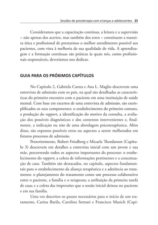 Sessões de psicoterapia com crianças e adolescentes 25
Consideramos que a capacitação contínua, a leitura e a supervisão
– não apenas dos acertos, mas também dos erros – constituem a manei-
ra ética e profissional de prestarmos o melhor atendimento possível aos
pacientes, com vista à melhoria de sua qualidade de vida. A aprendiza-
gem e a formação contínuas são práticas às quais nós, como profissio-
nais responsáveis, deveríamos nos dedicar.
GUIA PARA OS PRÓXIMOS CAPÍTULOS
No Capítulo 2, Gabriela Carrea e Ana L. Maglio descrevem uma
entrevista de admissão com os pais, na qual são detalhadas as caracterís-
ticas do primeiro encontro com o paciente em uma instituição de saúde
mental. Com base em excertos de uma entrevista de admissão, são exem-
plificados os seus componentes: o estabelecimento do primeiro contato,
a produção do rapport, a identificação do motivo da consulta, a avalia-
ção dos possíveis diagnósticos e dos contextos intervenientes e, final-
mente, a indicação ou não de uma abordagem psicoterapêutica. Além
disso, são expostos possíveis erros ou aspectos a serem melhorados em
futuros processos de admissão.
Posteriormente, Robert Friedberg e Micaela Thordarson (Capítu-
lo 3) descrevem em detalhes a entrevista inicial com um jovem e sua
mãe, percorrendo todos os aspectos importantes do processo: o estabe-
lecimento do rapport, a coleta de informações pertinentes e a conceitua-
ção de caso. Também são destacados, no capítulo, aspectos fundamen-
tais para o estabelecimento da aliança terapêutica e a aderência ao trata-
mento: o planejamento do tratamento como um processo colaborativo
entre o paciente, a família e o terapeuta; a atribuição da primeira tarefa
de casa; e a coleta das impressões que a sessão inicial deixou no paciente
e em sua família.
Uma vez descritos os passos necessários para o início de um tra-
tamento, Carina Barila, Carolina Sottani e Francisco Musich (Capí-
 