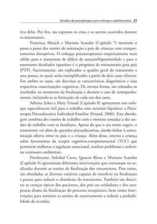 Sessões de psicoterapia com crianças e adolescentes 27
tiva deles. Por fim, são expostos os erros e os acertos ocorridos durante
os tratamentos.
Francisco Musich e Mariano Scandar (Capítulo 7) mostram o
passo a passo das sessões de orientação a pais de crianças com compor-
tamentos disruptivos. O enfoque psicoterapêutico empiricamente mais
sólido para o transtorno de déficit de atenção/hiperatividade e para o
transtorno desafiador opositivo é o programa de treinamento para pais
(PTP). Sucintamente, são explicados o quadro geral do tratamento e
seus passos, os quais serão exemplificados a partir de dois casos clínicos.
Em ambos os casos, são descritas as características diagnósticas e suas
respectivas conceituações cognitivas. Da mesma forma, são relatados os
resultados no momento da finalização e durante o ano de acompanha-
mento, incluindo-se as limitações de cada um dos casos.
Sabrina Sykes e Mary Fristad (Capítulo 8) apresentam um enfo-
que especialmente útil para o trabalho com meninos bipolares: a Psico-
terapia Psicoeducativa Individual-Familiar (Fristad, 2006). Esta aborda-
gem combina dez sessões de trabalho com o menino somadas a dez ses-
sões de trabalho com os familiares. Apesar do que o seu nome sugere, o
tratamento vai além de questões psicoeducativas, dando ênfase à comu-
nicação efetiva entre os pais e a criança. Além disso, orienta a criança
sobre ferramentas da terapia cognitivo-comportamental (TCC) que
permitem melhorar a regulação emocional, resolver problemas e enfren-
tar estressores ambientais.
Finalmente, Soledad Carro, Ignacio Rizzo e Mariano Scandar
(Capítulo 9) apresentam diferentes intervenções que costumam ser re-
alizadas durante as sessões de finalização dos tratamentos. Para tanto,
são abordadas as diversas variáveis capazes de interferir na finalização
e pautas para reduzir o abandono do tratamento. Também são descri-
tas as crenças típicas dos pacientes, dos pais ou cuidadores e dos tera-
peutas diante da finalização do processo terapêutico, bem como inter-
venções para otimizar as sessões de encerramento e reduzir a probabi-
lidade de recaídas.
 