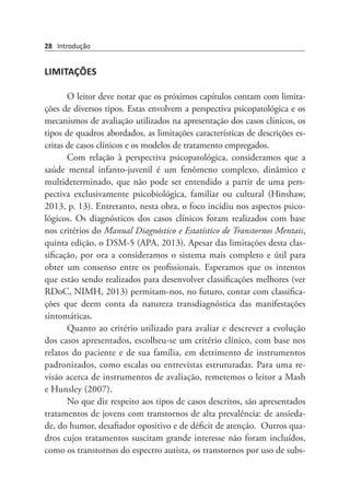 28 Introdução
LIMITAÇÕES
O leitor deve notar que os próximos capítulos contam com limita-
ções de diversos tipos. Estas envolvem a perspectiva psicopatológica e os
mecanismos de avaliação utilizados na apresentação dos casos clínicos, os
tipos de quadros abordados, as limitações características de descrições es-
critas de casos clínicos e os modelos de tratamento empregados.
Com relação à perspectiva psicopatológica, consideramos que a
saúde mental infanto-juvenil é um fenômeno complexo, dinâmico e
multideterminado, que não pode ser entendido a partir de uma pers-
pectiva exclusivamente psicobiológica, familiar ou cultural (Hinshaw,
2013, p. 13). Entretanto, nesta obra, o foco incidiu nos aspectos psico-
lógicos. Os diagnósticos dos casos clínicos foram realizados com base
nos critérios do Manual Diagnóstico e Estatístico de Transtornos Mentais,
quinta edição, o DSM-5 (APA, 2013). Apesar das limitações desta clas-
sificação, por ora a consideramos o sistema mais completo e útil para
obter um consenso entre os profissionais. Esperamos que os intentos
que estão sendo realizados para desenvolver classificações melhores (ver
RDoC, NIMH, 2013) permitam-nos, no futuro, contar com classifica-
ções que deem conta da natureza transdiagnóstica das manifestações
sintomáticas.
Quanto ao critério utilizado para avaliar e descrever a evolução
dos casos apresentados, escolheu-se um critério clínico, com base nos
relatos do paciente e de sua família, em detrimento de instrumentos
padronizados, como escalas ou entrevistas estruturadas. Para uma re-
visão acerca de instrumentos de avaliação, remetemos o leitor a Mash
e Hunsley (2007).  
No que diz respeito aos tipos de casos descritos, são apresentados
tratamentos de jovens com transtornos de alta prevalência: de ansieda-
de, do humor, desafiador opositivo e de déficit de atenção.  Outros qua-
dros cujos tratamentos suscitam grande interesse não foram incluídos,
como os transtornos do espectro autista, os transtornos por uso de subs-
 