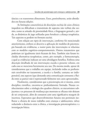 Sessões de psicoterapia com crianças e adolescentes 29
tâncias e os transtornos alimentares. Estes, possivelmente, serão aborda-
dos em futuras edições.
As limitações características de descrições escritas de casos clínicos
impedem ou dificultam a transmissão de aspectos não verbais das ses-
sões, como as atitudes de proximidade física, a linguagem gestual e, ain-
da, as dinâmicas de jogo utilizadas para fortalecer a aliança terapêutica.
Tais aspectos se perdem no formato escrito.
Com relação aos tipos de intervenção, conforme foi mencionado
anteriormente, embora se descreva a aplicação de modelos de psicotera-
pia baseada em evidências, a maior parte das intervenções se relaciona
com os modelos cognitivo-comportamentais. Outros tratamentos que
poderiam ser igualmente úteis ficaram de fora. Também não foram in-
cluídas alternativas terapêuticas, como, por exemplo, a farmacoterapia,
a qual as evidências indicam ser uma abordagem benéfica. Embora uma
descrição detalhada de tais intervenções exceda o presente volume, em
cada caso se menciona brevemente seu uso. Do mesmo modo, apesar de
considerarmos que o trabalho em equipe, incluindo todos os profissio-
nais envolvidos no tratamento, a escola e a família, costuma ser indis-
pensável, este aspecto (que demanda uma comunicação constante e flui-
da entre as partes) não é representado fielmente nos casos apresentados.
Finalmente, consideramos que a psicoterapia em si mesma, como
disciplina científica, encontra-se profundamente limitada. Nossos co-
nhecimentos sobre a etiologia dos quadros clínicos, os mecanismos sub-
jacentes e os processos de mudança que mostram-se eficazes não deixam
de ser conjeturais, além de contarem com uma significativa margem de
incerteza. Esperamos que desenvolvimentos futuros nos permitam me-
lhorar a eficácia de nosso trabalho com crianças e adolescentes, talvez
reduzindo a distância entre a clínica, a investigação psicoterapêutica e a
investigação básica.
 