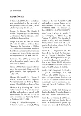 30 Introdução
REFERÊNCIAS
Belfer, M. L. (2008). Child and adoles-
cent mental disorders: the magnitude of
the problem across the globe. J Child
Psychol Psychiatry, 49, 226–36.
Bunge, E., Gomar, M., Mandil, J.
(2008). Terapia Cognitiva con Niños y
Adolescentes. Aportes Técnicos. Edito-
rial Akadia. Buenos Aires.
Bunge, E; Carrea, G; Tosas de Molina,
M; Soto, N. (2011). Evidence Based
Traetments for Depression in Children
and Adolscents (Tratamientos basados en
la evidencia  de la depresión en la niñez y
adolescencia). Vertex, Revista Argentina
de Psiquiatría nº 98 Vol. XXII 253-261
Emmons, R.A. (2007) ¡Gracias!. De
cómo la gratitud puede hacerte feliz.
Ediciones B. España.
Fristad (2006) Psychoeducational treat-
ment for school-aged children with bi-
polar disorder. Dev Psychopathol, 4,
1289-1306.
Gomar, M., Mandil, J. y Bunge, E.
(2010). Manual de Terapia Cognitiva
Comportamental con Niños y Adoles-
centes. Editorial Polemos. Buenos Aires
Herinkje K y Crombag AC (2013).
What work where? A systematic review
of child and adolescent mental health
interventions for low and middle in-
come countries. Soc. Psychiatry Psychia-
tr Epidemiol. 48:595-611.
Kieling, C., Baker-Henningham, H.,
Belfer, M., Conti, G., Ertem, I., Omig-
bodun, O., Rahman, A., (2011). Child
and adolescent mental health world-
wide: evidence for action. The Lancet,
378(9801), 1515-1525. Elsevier Ltd.
doi:10.1016/S0140-6736(11)60827-1
Kim-Cohen, J., Caspi, A., Moffitt, T.
E., Harrington, H., Milne, B. J., &
Poulton, R., (2003). Prior juvenile di-
agnoses in adults with mental disorder:
developmental follow-back of a pro-
spective-longitudinal cohort. Arch Gen
Psychiatry, 60, 709-17.
Kessler, R. C., Angermeyer, M., An-
thony, J. C., De Graaf, R., Demytten-
aere, K., Gasquet, I., Bedirhan Üstün,
T. (2007). Lifetime prevalence and age-
of-onset distributions of mental disor-
ders in the World Health Organiza-
tion’s World Mental Health Survey Ini-
tiative. World Psychiatry, 6, 168-76.
Kessler, R.C., Berglund, P., Demler,
O., Jin, R., Merikangas, K.R., and
Walters, E.E. (2005). Lifetime preva-
lence and age-of-onset distributions
of DSM-IV disorders in the national
comorbidity survey replication. Ar-
chives of General Psychiatry, 62(6),
593-602.
Linehan, M. (1993). Skills Training for
Treating Borderline Personality Disorder.
New York, London: The Guilford Press.
Mash, E.J. & Hunsley, J. (2007). As-
sessment of child and family distur-
bance. A developmental systems ap-
proach. En Mash, E.J. & Barkley, R.A.
 