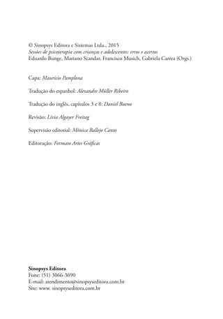 © Sinopsys Editora e Sistemas Ltda., 2015
Sessões de psicoterapia com crianças e adolescentes: erros e acertos
Eduardo Bunge, Mariano Scandar, Francisco Musich, Gabriela Carrea (Orgs.)
Capa: Maurício Pamplona
Tradução do espanhol: Alexandre Müller Ribeiro
Tradução do inglês, capítulos 3 e 8: Daniel Bueno
Revisão: Lívia Algayer Freitag
Supervisão editorial: Mônica Ballejo Canto
Editoração: Formato Artes Gráficas
Sinopsys Editora
Fone: (51) 3066-3690
E-mail: atendimento@sinopsyseditora.com.br
Site: www. sinopsyseditora.com.br
 