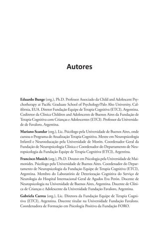 Eduardo Bunge (org.), Ph.D. Professor Associado da Child and Adolescent Psy-
chotherapy at Pacific Graduate School of Psychology/Palo Alto University, Cal-
ifórnia, EUA. Diretor Fundação Equipe deTerapia Cognitiva (ETCI), Argentina.
Codiretor da Clínica Children and Adolescents de Buenos Aires da Fundação de
Terapia Cognitiva com Crianças e Adolescentes (ETCI). Professor da Universida-
de de Favaloro, Argentina.
Mariano Scandar (org.), Lic. Psicólogo pela Universidade de Buenos Aires, onde
cursou o Programa de AtualizaçãoTerapia Cognitiva. Mestre em Neu­­ropsicologia
Infantil e Neuroeducação pela Universidade de Morón. Coordenador Geral da
Fundação de Neuropsicologia Clínica e Coordenador do Departamento de Neu-
ropsicologia da Fundação Equipe de Terapia Cognitiva (ETCI), Argentina.
Francisco Musich (org.), Ph.D. Doutor em Psicologia pela Universidade de Mai-
monides. Psicólogo pela Universidade de Buenos Aires. Coordenador do Depar-
tamento de Neuropsicologia da Fundação Equipe de Terapia Cognitiva (ETCI),
Argentina. Membro do Laboratório de Deterioração Cognitiva do Serviço de
Neurologia do Hospital Internacional Geral de Agudos Eva Perón. Docente de
Neuropsicologia na Universidade de Buenos Aires, Argentina. Docente de Clíni-
ca de Crianças e Adolescente da Universidade Fundação Favaloro, Argentina.
Gabriela Carrea (org.), Lic. Diretora da Fundação Equipe de Terapia Cogni-
tiva (ETCI), Argentina. Docente titular na Universidade Fundação Favaloro.
Coordenadora de Formação em Psicologia Positiva da Fundação FORO.
Autores
 