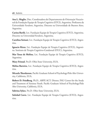 Ana L. Maglio, Dra. Coordenadora do Departamento de Orientação Vocacio-
nal da Fundação Equipe de Terapia Cognitiva (ETCI), Argentina. Professora da
Universidade Favaloro, Argentina. Docente na Universidade de Buenos Aires,
Argentina.
Carina Barilá, Lic. Fundação Equipe de Terapia Cognitiva (ETCI), Argentina.
Docente na Universidad Favaloro, Argentina.
Carolina Sottani, Lic. Fundação Equipe de Terapia Cognitiva (ETCI), Argen-
tina.
Ignacio Rizzo, Lic. Fundação Equipe de Terapia Cognitiva (ETCI), Argenti-
na. Instituto de Terapia Cognitivo-Condutual (ITCC), Argentina.
Mar Tosas de Molina, Lic. Fundação Equipe de Terapia Cognitiva (ETCI),
Argentina.
Mary Fristad, Ph.D. Ohio State University, EUA.
Melisa Barreira, Lic. Fundação Equipe de Terapia Cognitiva (ETCI), Argen-
tina.
Micaela Thordarson, Pacific Graduate School of Psychology/Palo Alto Univer-
sity, Califórnia, EUA.
Robert D. Friedberg, Ph.D., ABPP, ACT. Diretor, PAU Center for the Study
and Treatment of Anxious Youth. Pacific Graduate School of Psychology/Palo
Alto University, Califórnia, EUA.
Sabrina Sykes, Ph.D. Ohio State University, EUA.
Soledad Carro, Lic. Fundação Equipe de Terapia Cognitiva (ETCI), Argen-
tina.
viii Autores
 