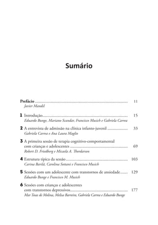 Sumário
Prefácio........................................................................................	 11
	 Javier Mandil
1	 Introdução.................................................................................	 15
	 Eduardo Bunge, Mariano Scandar, Francisco Musich e Gabriela Carrea
2	A entrevista de admissão na clínica infanto-juvenil....................	 33
Gabriela Carrea e Ana Laura Maglio
3	A primeira sessão de terapia cognitivo-comportamental
com crianças e adolescentes.......................................................	 69
Robert D. Friedberg e Micaela A. Thordarson
4	Estrutura típica da sessão...........................................................	 103
Carina Barilá, Carolina Sottani e Francisco Musich
5	Sessões com um adolescente com transtornos de ansiedade........	 129
Eduardo Bunge e Francisco M. Musich
6	Sessões com crianças e adolescentes
com transtornos depressivos.......................................................	 177
Mar Tosas de Molina, Melisa Barreira, Gabriela Carrea e Eduardo Bunge
 