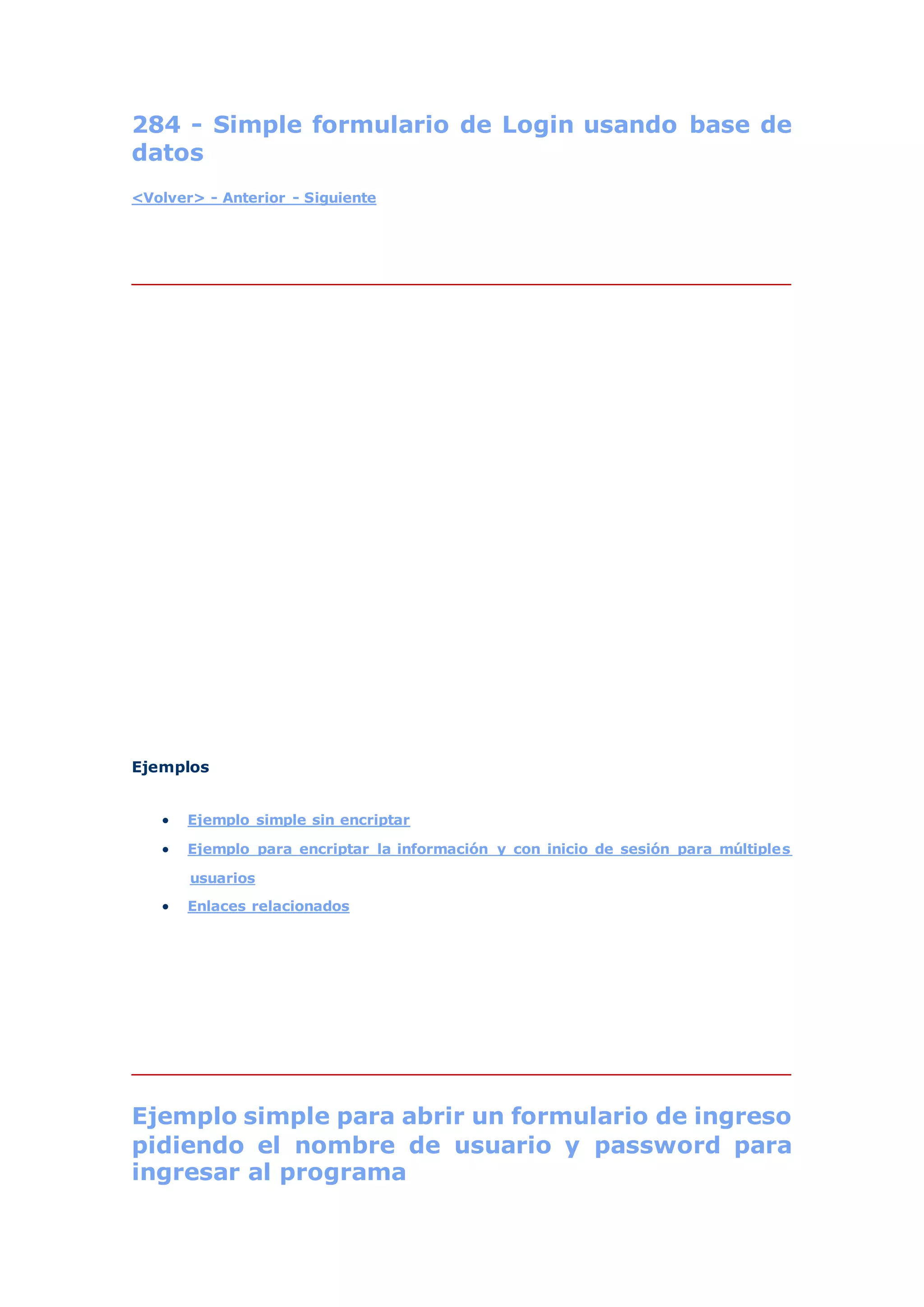284 - Simple formulario de Login usando base de
datos
<Volver> - Anterior - Siguiente
Ejemplos
 Ejemplo simple sin encriptar
 Ejemplo para encriptar la información y con inicio de sesión para múltiples
usuarios
 Enlaces relacionados
Ejemplo simple para abrir un formulario de ingreso
pidiendo el nombre de usuario y password para
ingresar al programa
 