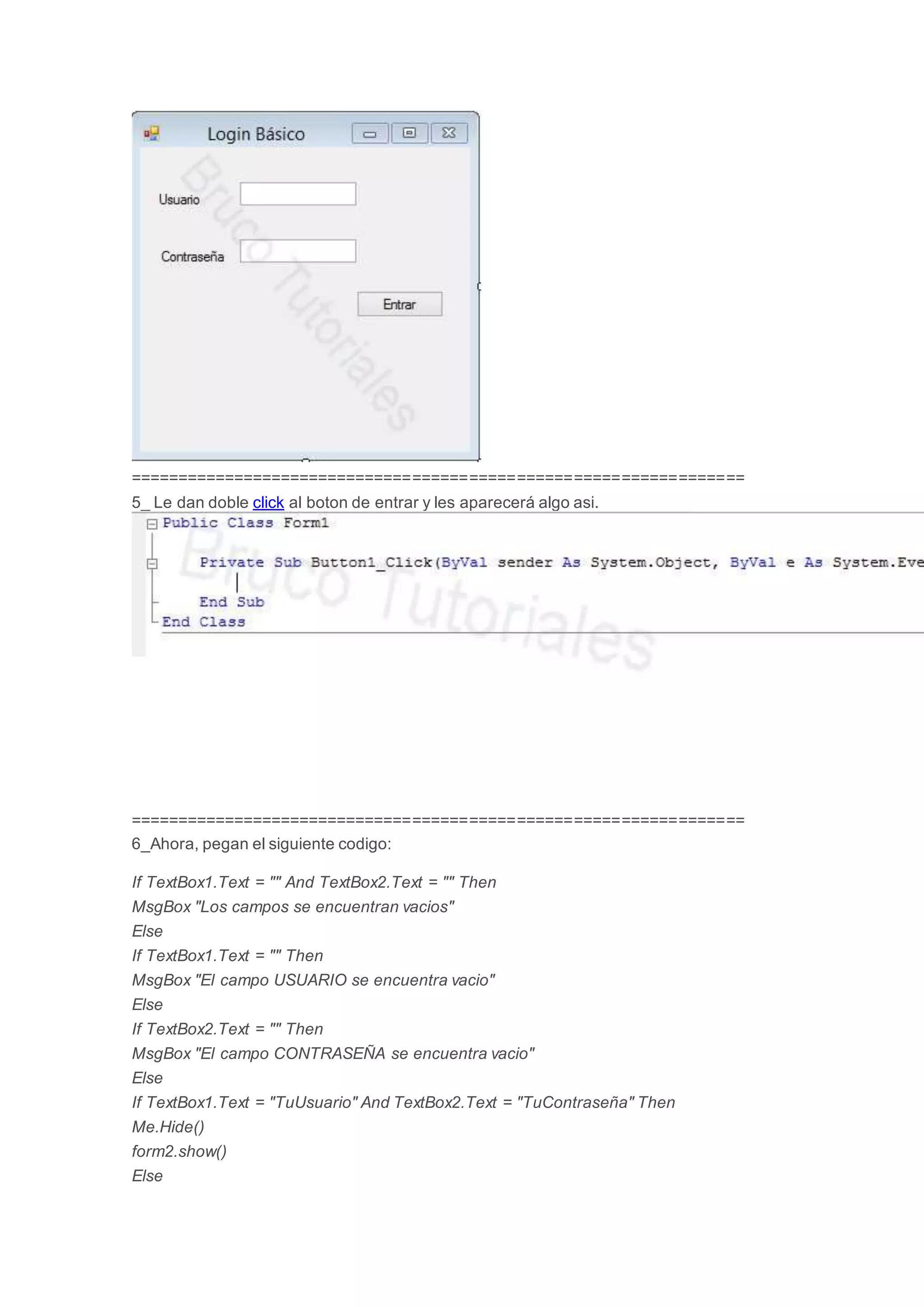 =================================================================
5_ Le dan doble click al boton de entrar y les aparecerá algo asi.
=================================================================
6_Ahora, pegan el siguiente codigo:
If TextBox1.Text = "" And TextBox2.Text = "" Then
MsgBox "Los campos se encuentran vacios"
Else
If TextBox1.Text = "" Then
MsgBox "El campo USUARIO se encuentra vacio"
Else
If TextBox2.Text = "" Then
MsgBox "El campo CONTRASEÑA se encuentra vacio"
Else
If TextBox1.Text = "TuUsuario" And TextBox2.Text = "TuContraseña" Then
Me.Hide()
form2.show()
Else
 