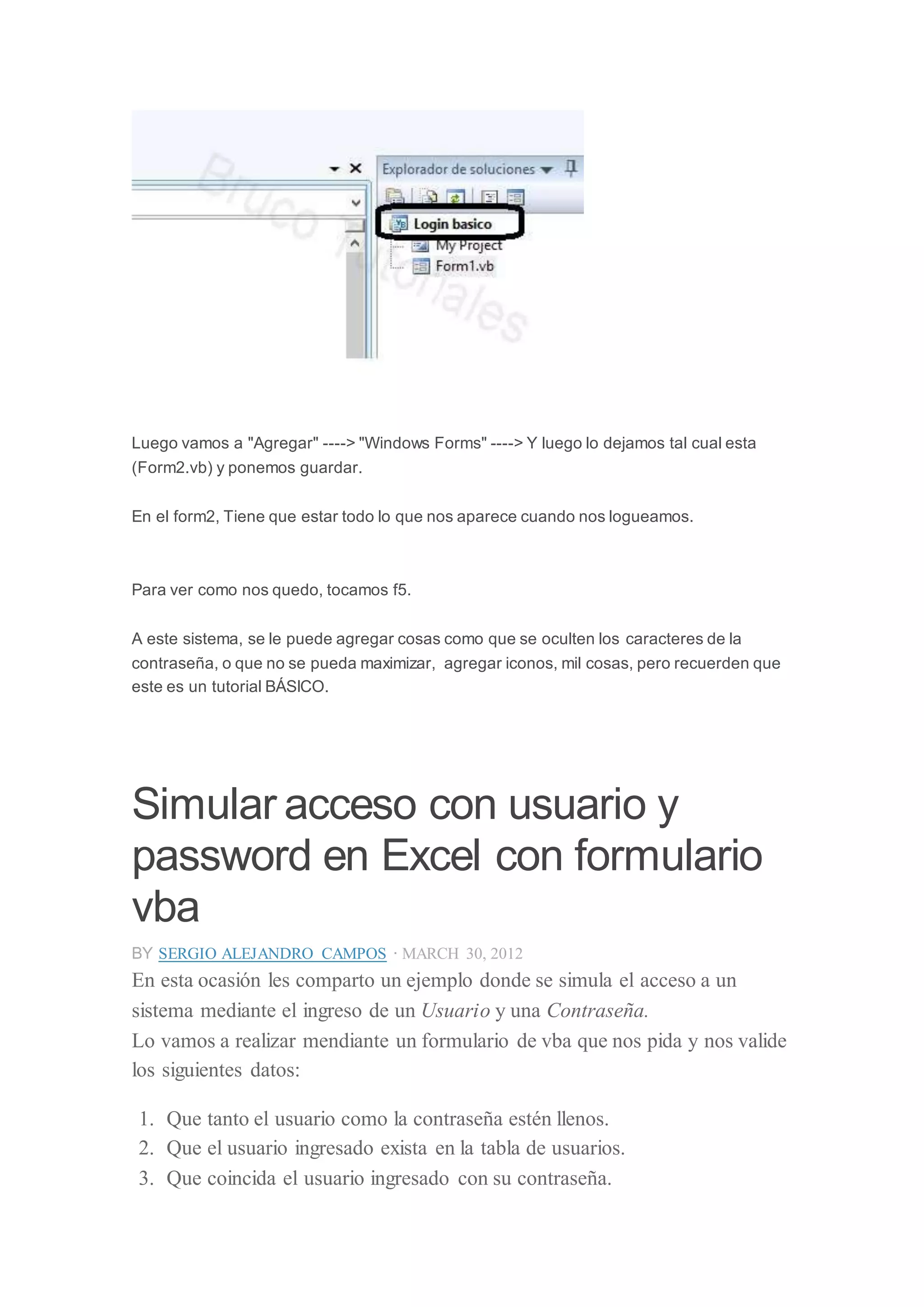 Luego vamos a "Agregar" ----> "Windows Forms" ----> Y luego lo dejamos tal cual esta
(Form2.vb) y ponemos guardar.
En el form2, Tiene que estar todo lo que nos aparece cuando nos logueamos.
Para ver como nos quedo, tocamos f5.
A este sistema, se le puede agregar cosas como que se oculten los caracteres de la
contraseña, o que no se pueda maximizar, agregar iconos, mil cosas, pero recuerden que
este es un tutorial BÁSICO.
Simular acceso con usuario y
password en Excel con formulario
vba
BY SERGIO ALEJANDRO CAMPOS · MARCH 30, 2012
En esta ocasión les comparto un ejemplo donde se simula el acceso a un
sistema mediante el ingreso de un Usuario y una Contraseña.
Lo vamos a realizar mendiante un formulario de vba que nos pida y nos valide
los siguientes datos:
1. Que tanto el usuario como la contraseña estén llenos.
2. Que el usuario ingresado exista en la tabla de usuarios.
3. Que coincida el usuario ingresado con su contraseña.
 
