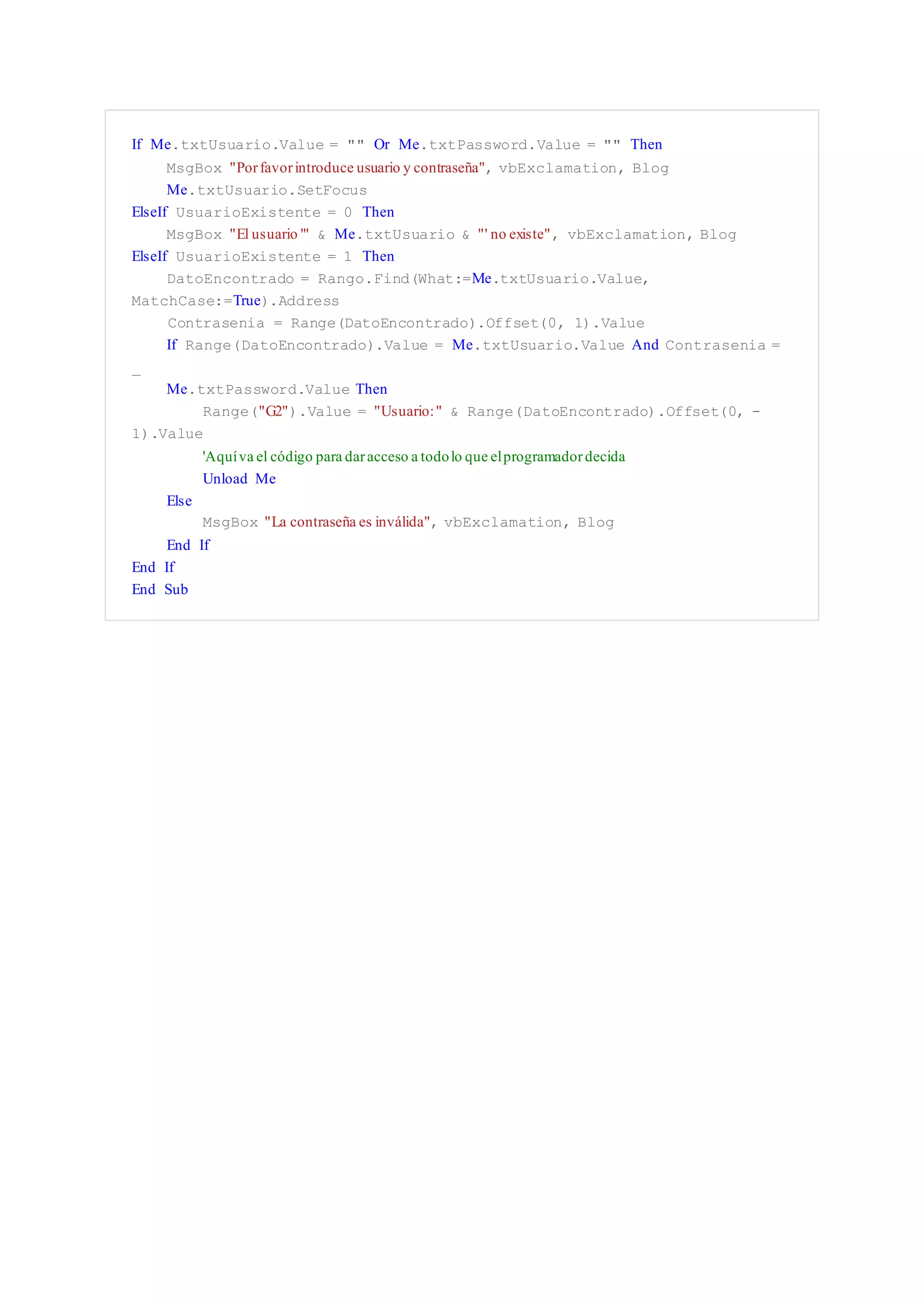 If Me.txtUsuario.Value = "" Or Me.txtPassword.Value = "" Then
MsgBox "Porfavorintroduce usuario y contraseña", vbExclamation, Blog
Me.txtUsuario.SetFocus
ElseIf UsuarioExistente = 0 Then
MsgBox "El usuario '" & Me.txtUsuario & "' no existe", vbExclamation, Blog
ElseIf UsuarioExistente = 1 Then
DatoEncontrado = Rango.Find(What:=Me.txtUsuario.Value,
MatchCase:=True).Address
Contrasenia = Range(DatoEncontrado).Offset(0, 1).Value
If Range(DatoEncontrado).Value = Me.txtUsuario.Value And Contrasenia =
_
Me.txtPassword.Value Then
Range("G2").Value = "Usuario:" & Range(DatoEncontrado).Offset(0, -
1).Value
'Aquíva el código para daracceso a todolo que elprogramadordecida
Unload Me
Else
MsgBox "La contraseña es inválida", vbExclamation, Blog
End If
End If
End Sub
 
