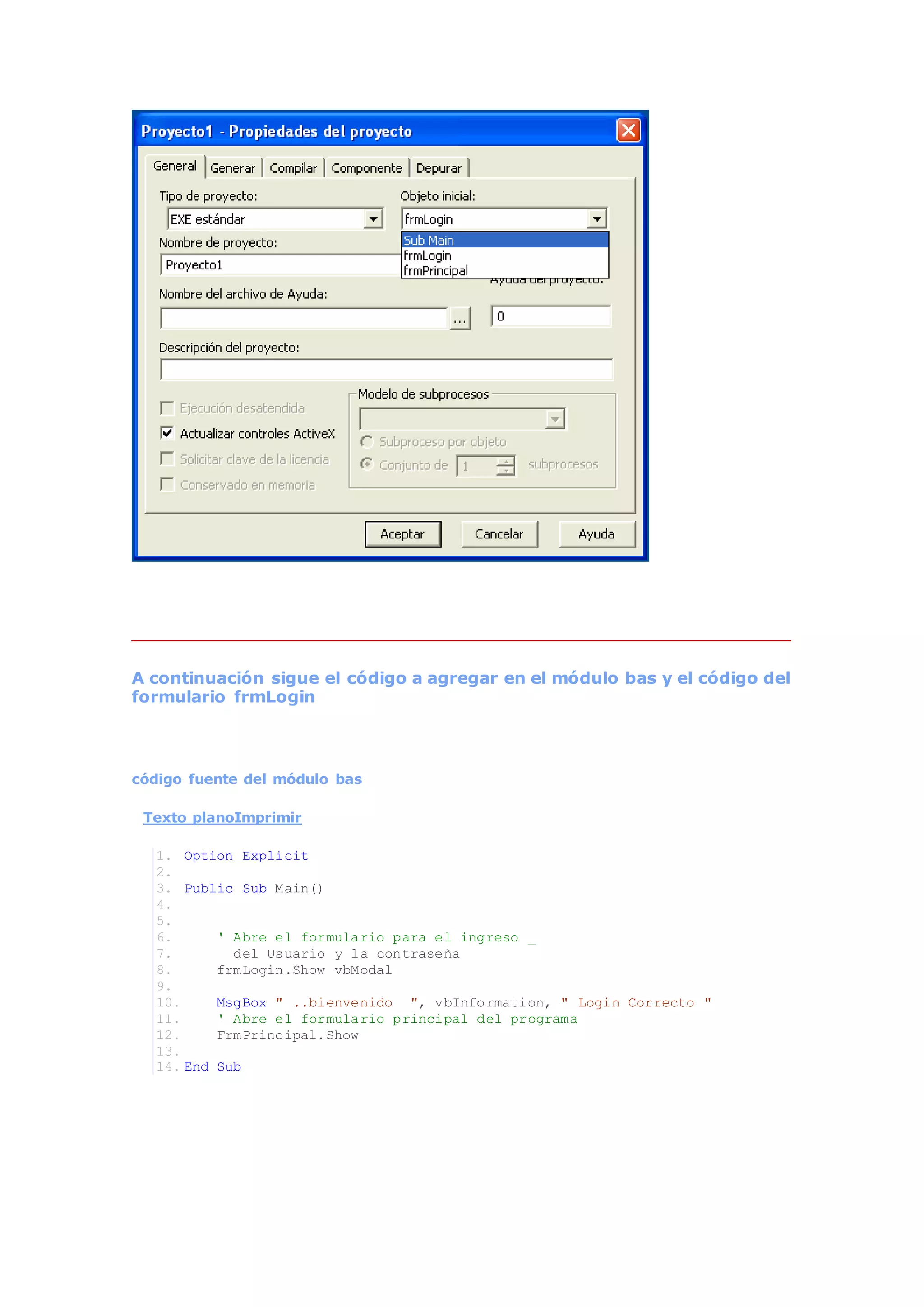 A continuación sigue el código a agregar en el módulo bas y el código del
formulario frmLogin
código fuente del módulo bas
Texto planoImprimir
1. Option Explicit
2.
3. Public Sub Main()
4.
5.
6. ' Abre el formulario para el ingreso _
7. del Usuario y la contraseña
8. frmLogin.Show vbModal
9.
10. MsgBox " ..bienvenido ", vbInformation, " Login Correcto "
11. ' Abre el formulario principal del programa
12. FrmPrincipal.Show
13.
14. End Sub
 