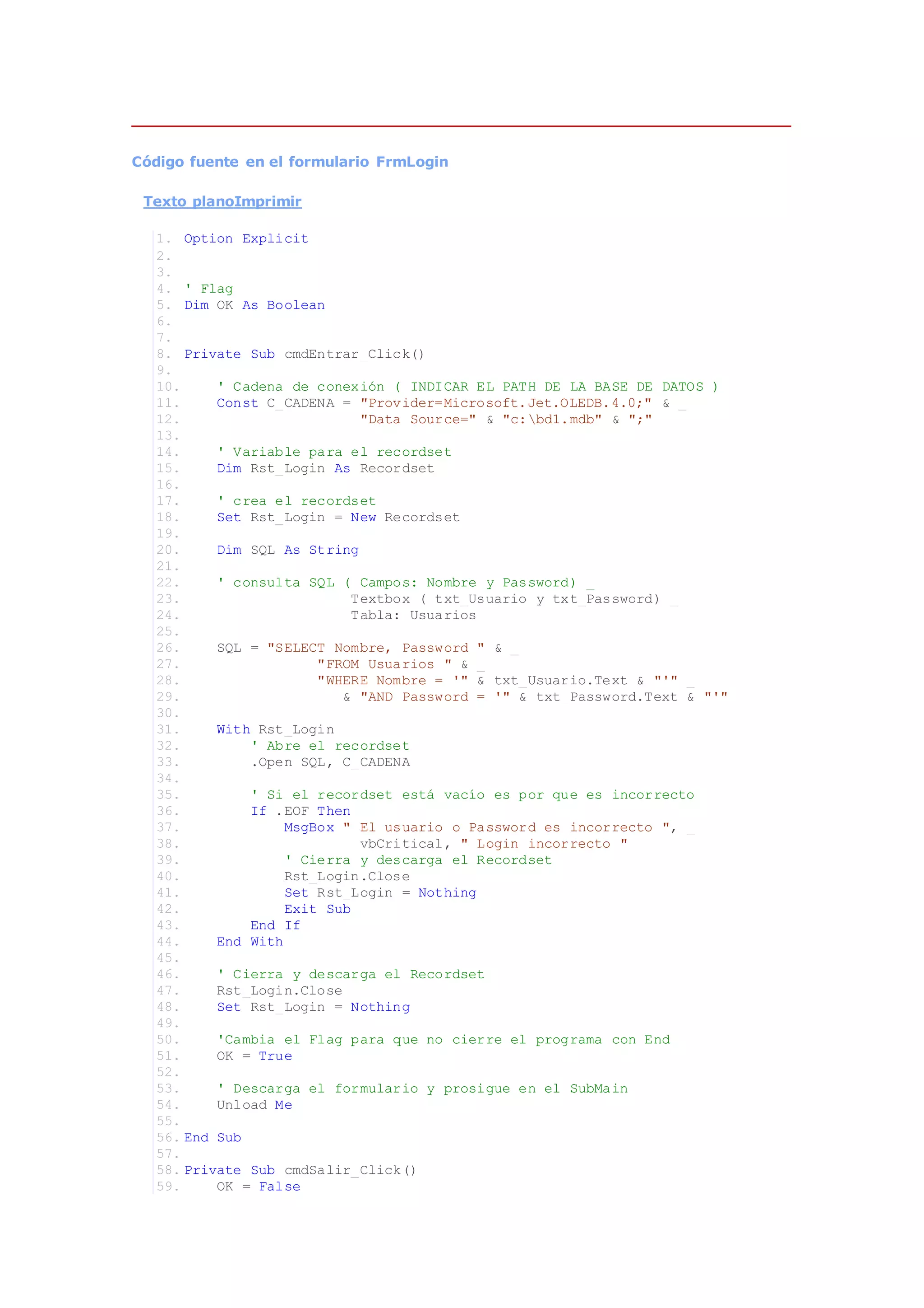 Código fuente en el formulario FrmLogin
Texto planoImprimir
1. Option Explicit
2.
3.
4. ' Flag
5. Dim OK As Boolean
6.
7.
8. Private Sub cmdEntrar_Click()
9.
10. ' Cadena de conexión ( INDICAR EL PATH DE LA BASE DE DATOS )
11. Const C_CADENA = "Provider=Microsoft.Jet.OLEDB.4.0;" & _
12. "Data Source=" & "c:bd1.mdb" & ";"
13.
14. ' Variable para el recordset
15. Dim Rst_Login As Recordset
16.
17. ' crea el recordset
18. Set Rst_Login = New Recordset
19.
20. Dim SQL As String
21.
22. ' consulta SQL ( Campos: Nombre y Password) _
23. Textbox ( txt_Usuario y txt_Password) _
24. Tabla: Usuarios
25.
26. SQL = "SELECT Nombre, Password " & _
27. "FROM Usuarios " & _
28. "WHERE Nombre = '" & txt_Usuario.Text & "'" _
29. & "AND Password = '" & txt_Password.Text & "'"
30.
31. With Rst_Login
32. ' Abre el recordset
33. .Open SQL, C_CADENA
34.
35. ' Si el recordset está vacío es por que es incorrecto
36. If .EOF Then
37. MsgBox " El usuario o Password es incorrecto ", _
38. vbCritical, " Login incorrecto "
39. ' Cierra y descarga el Recordset
40. Rst_Login.Close
41. Set Rst_Login = Nothing
42. Exit Sub
43. End If
44. End With
45.
46. ' Cierra y descarga el Recordset
47. Rst_Login.Close
48. Set Rst_Login = Nothing
49.
50. 'Cambia el Flag para que no cierre el programa con End
51. OK = True
52.
53. ' Descarga el formulario y prosigue en el SubMain
54. Unload Me
55.
56. End Sub
57.
58. Private Sub cmdSalir_Click()
59. OK = False
 