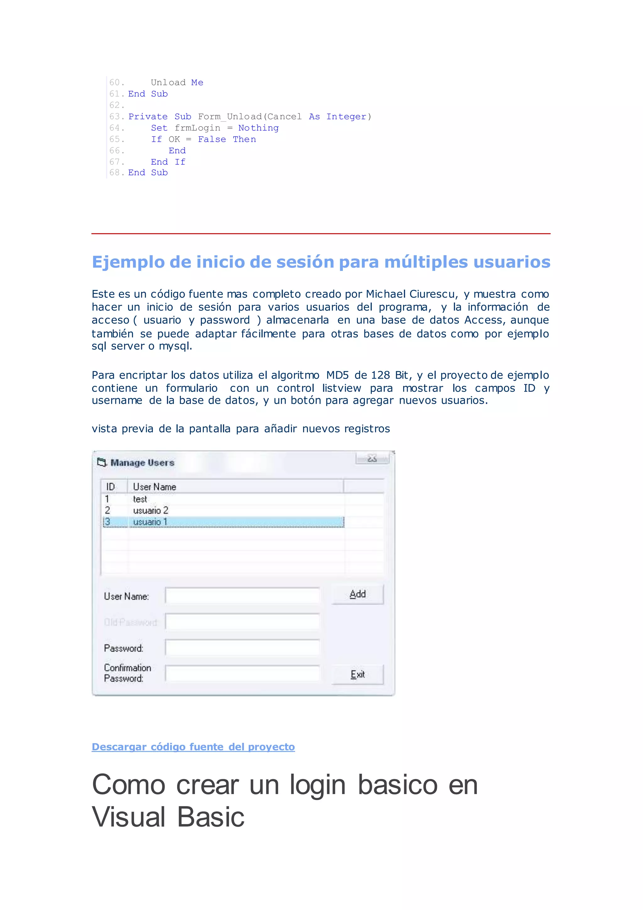 60. Unload Me
61. End Sub
62.
63. Private Sub Form_Unload(Cancel As Integer)
64. Set frmLogin = Nothing
65. If OK = False Then
66. End
67. End If
68. End Sub
Ejemplo de inicio de sesión para múltiples usuarios
Este es un código fuente mas completo creado por Michael Ciurescu, y muestra como
hacer un inicio de sesión para varios usuarios del programa, y la información de
acceso ( usuario y password ) almacenarla en una base de datos Access, aunque
también se puede adaptar fácilmente para otras bases de datos como por ejemplo
sql server o mysql.
Para encriptar los datos utiliza el algoritmo MD5 de 128 Bit, y el proyecto de ejemplo
contiene un formulario con un control listview para mostrar los campos ID y
username de la base de datos, y un botón para agregar nuevos usuarios.
vista previa de la pantalla para añadir nuevos registros
Descargar código fuente del proyecto
Como crear un login basico en
Visual Basic
 