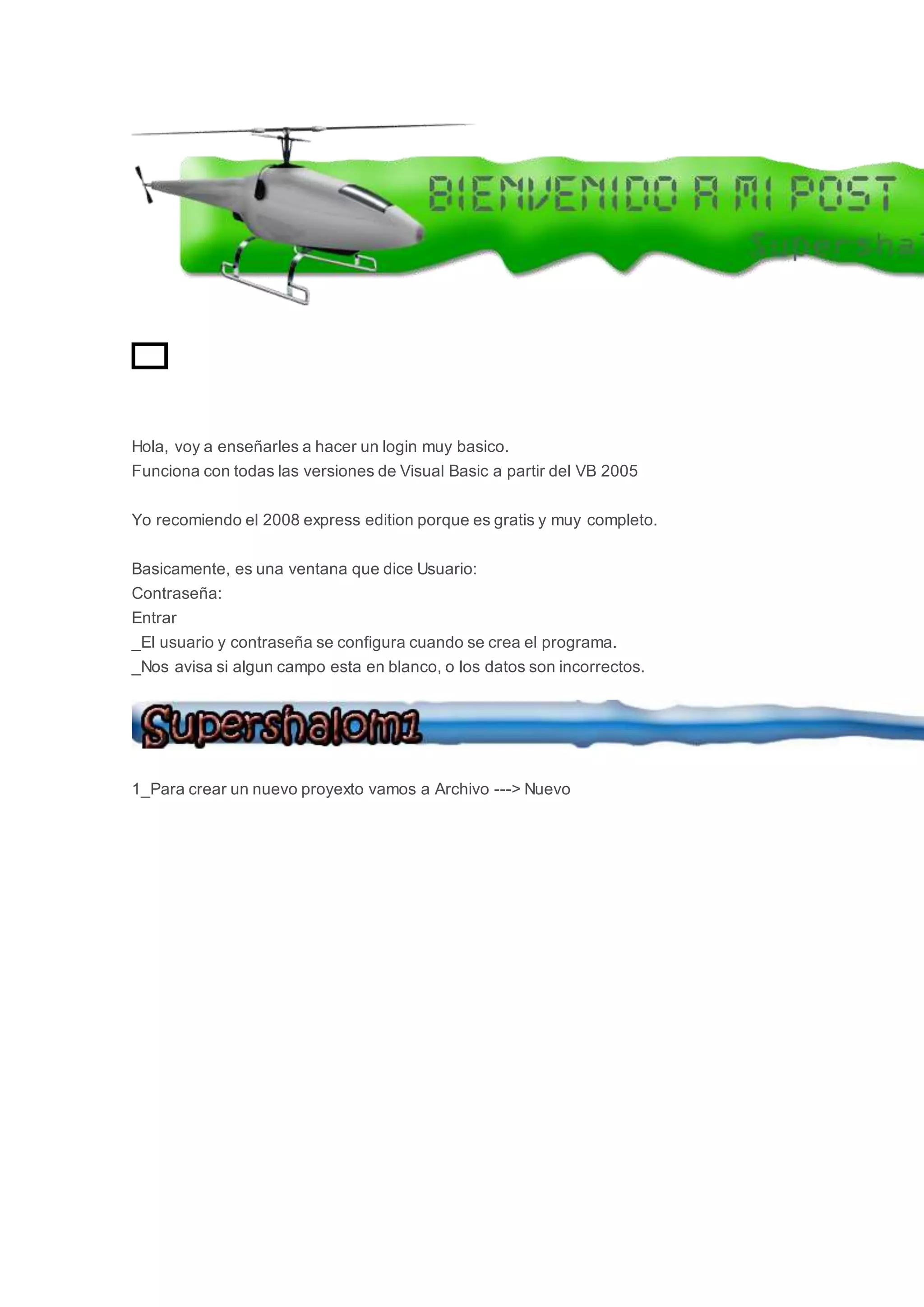 GIF
Hola, voy a enseñarles a hacer un login muy basico.
Funciona con todas las versiones de Visual Basic a partir del VB 2005
Yo recomiendo el 2008 express edition porque es gratis y muy completo.
Basicamente, es una ventana que dice Usuario:
Contraseña:
Entrar
_El usuario y contraseña se configura cuando se crea el programa.
_Nos avisa si algun campo esta en blanco, o los datos son incorrectos.
1_Para crear un nuevo proyexto vamos a Archivo ---> Nuevo
 