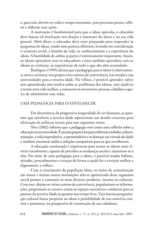 FRAGMENTOS DE CULTURA, Goiânia, v. 17, n. 3/4, p. 403-419, mar./abr. 2007.
412
e, para isso, devem ter todo o tempo necessário, pois precisam pensar, refle-
tir e elaborar suas ações.
A motivação é fundamental para que o idoso aprenda; o educador
deve buscar tal motivação nos desejos e interesses do aluno e na sua vida
pessoal. Além disso, o educador deve estar preparado para responder às
perguntas do idoso, tendo uma postura diferente, levando em consideração
o contexto social, a história de vida, os conhecimentos e a experiência do
idoso. A humildade de ambas as partes é extremamente importante. Assim,
os idosos aprendem com os educadores e estes também aprendem com os
idosos as vivências, as experiências de tudo o que eles têm acumulado.
Rodrigues (1999) afirma que a pedagogia para o idoso é relativamen-
te nova e acontece nos grupos e/ou centros de convivência, nas escolas e nas
universidades para a terceira idade. Na velhice, é possível aprender; talvez
esse aprendizado não resolva todos os problemas dos idosos, mas ajude-os
a terem uma vida melhor, a tornarem-se novamente pessoas, cidadãos capa-
zes de administrar suas vidas.
UMA PEDAGOGIA PARA O ENVELHECER
Em decorrência da progressiva longevidade do ser humano, as ques-
tões que envolvem a terceira idade representam um desafio crescente para
efetivação de políticas sociais para esse segmento etário.
Silva (2002) informa que a pedagogia vem como uma reflexão sobre a
educaçãonaterceiraidade.Éprecisoprepará-losparaenfrentarasolidão,adiscri-
minação, a vida improdutiva, a aposentadoria e as doenças em virtude da idade
e também encontrar saídas e soluções compatíveis para os que envelhecem.
A educação continuada é importante para tornar os idosos mais vi-
síveis socialmente, capazes de perceber as mudanças sociais e ajustarem-se a
elas. Por meio de uma pedagogia para o idoso, é possível mudar hábitos,
atitudes, procedimentos e crenças de forma a ajudá-los a viverem melhor e
dignamente a velhice.
Com o crescimento da população idosa, os meios de comunicação
em massa e muitas outras instituições têm-se aproveitado deste segmento
social pronto a consumir os mais diversos produtos, mesmo os culturais.
Com isso, abrem-se vários centros de convivência, popularizam-se informa-
ções, programam-se cursos e criam-se espaços recreativos e artísticos para as
pessoas da terceira idade ocuparem seu tempo livre. Essa intensa programa-
ção cultural busca propiciar ao idoso a possibilidade de um convívio cria-
tivo e prazeroso, na perspectiva de construção de sua cidadania.
 