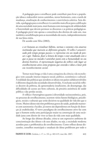 FRAGMENTOS DE CULTURA, Goiânia, v. 17, n. 3/4, p. 403-419, mar./abr. 2007. 413
A pedagogia para o envelhecer pode contribuir para levar a popula-
ção idosa a redescobrir novos caminhos, novos horizontes, com a tarefa de
mudança, atualização de conhecimentos e convivência coletiva. Sem dú-
vida, a pedagogia para o envelhecer é o caminho mais eficaz para a edificação
de uma sociedade mais justa, mais humana com mensagens de solidariedade
e fraternidade que devem permear os discursos e as práticas pedagógicas.
A pedagogia prevê não apenas a consciência dos direitos de cada um, mas
também a sensibilização para as necessidades do outro, independentemente
de sua faixa etária.
De acordo com Silva (2002),
o ser humano ao cristalizar hábitos, normas e costumes cria amarras
incômodas que marcam as diferentes gerações. O velho é caracteri-
zado pelo tempo porque passou e o representa em seu modo de pen-
sar e agir. Todavia, fazer a leitura do tempo e estar atualizado com o
que se passa no mundo é caminhar junto com a humanidade no seu
destino histórico. A representação negativa da velhice cede lugar ao
envelhecimento ativo como proposta que convida o idoso a lutar pelo
seu reconhecimento social.
Tornar mais longa a vida é uma conquista da ciência e da tecnolo-
gia e tem causado imenso impacto social, político, econômico e cultural.
A realidade das políticas que atendem os idosos nos países subdesenvolvidos
é diferente daquela das sociedades desenvolvidas. A exclusão social da velhi-
ce decorre da pobreza, da aposentadoria insuficiente, do desemprego, das
dificuldades de acesso aos bens culturais, da precária assistência de saúde
pública e das perdas sociais.
A velhice é heterogênea quanto à diversidade socioeconômica, pois,
no processo de envelhecimento, ocorrem vários fatores biológicos, psicoló-
gicos, sociais e culturais que serão decisivos na qualidade de vida dos que o
vivem. Muitos idosos não têm problemas graves de saúde, podendo manter-
se com autonomia e lucidez, já outros são dependentes em função de doen-
ças já estabelecidas. O novo paradigma do envelhecimento ativo faz com
que o homem tenha uma participação maior na construção de uma socie-
dade justa com direito de viver as fases da vida com mais qualidade.
Ao longo das últimas décadas, criou-se um expressivo ambiente de
conscientização dos idosos e de seus aliados, ou seja, a sociedade moderna
acordou para a problemática do envelhecimento. Como reflexo dessas dis-
cussões, conselhos municipais e estaduais do idoso proliferam por todo o
 
