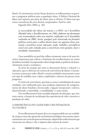FRAGMENTOS DE CULTURA, Goiânia, v. 17, n. 3/4, p. 403-419, mar./abr. 2007.
414
Brasil. Os movimentos sociais foram decisivos ao influenciarem os gover-
nos a programar políticas para a população idosa. A Política Nacional do
Idoso está expressa, por parte do idoso, para se efetivar. O idoso tem que
tomar consciência dos seus direitos conquistados e fazê-los valer.
Segundo Silva (2002, p. 66),
as necessidades dos idosos são muitas e a ONU, na I Assembléia
Mundial sobre o Envelhecimento, em 1982, elaborou um documento
com recomendações sobre esta matéria, ratificadas na II Assembléia
realizada em 2002. Assim, qualquer país interessado em formular
políticas sociais para a velhice deverá atuar nas seguintes áreas: pro-
moção e assistência social, educação, saúde, trabalho e previdência
social com ações voltadas para a convivência entre gerações, lazer e
atividades comunitárias.
Uma assembléia em prol dos velhos certamente trata-se de uma ini-
ciativa importante para colocar o fenômeno do envelhecimento no centro
do debate mundial, incorporando o fator longevidade as políticas de desen-
volvimento social e econômico.
As áreas de atuação que mais se destacaram foram a cultural e a
educativa, que se efetivam em centros de convivência de idosos. Criaram-
se outros centros por todo o Brasil, e muitas entidades interessaram-se por
este tipo de trabalho com o idoso, ampliando o número de pessoas neste
programa.
O centro de convivência, que hoje se soma à contribuição de outras
entidades, tem colaborado para uma mudança importante do comporta-
mento do idoso brasileiro, favorecendo a ligação interpessoal e coletiva,
desenvolvendo a criatividade, a sociabilidade e a auto-estima.
Um envelhecimento bem-sucedido depende da educação, que tem,
entre outras, a função de socialização das experiências de vida e incentiva a
produção do saber.
A IMPORTÂNCIA DO LAZER PARA UMA PEDAGOGIA
NA VELHICE
O envelhecimento humano deve ser compreendido em sua totalida-
de, já que se trata não apenas de um fenômeno biológico mas assume espon-
taneamenteumcurrículoparasuaformação,adquirindoconhecimentosque
interessam aos idosos e não o imposto pelo sistema de ensino.
 