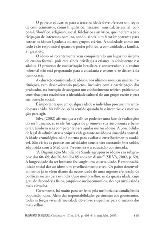 FRAGMENTOS DE CULTURA, Goiânia, v. 17, n. 3/4, p. 403-419, mar./abr. 2007. 415
O projeto educativo para a terceira idade deve oferecer um leque
de conhecimentos, como lingüístico, literário, musical, artesanal, cor-
poral, filosófico, religioso, social, folclórico e artístico, que incitem a par-
ticipação de interesses comuns, sendo, ainda, um fator importante para
tornar os idosos ligados a outros grupos etários. A sociedade como um
todo é tão responsável quanto o poder público, a comunidade, a família,
a Igreja etc.
O idoso só recentemente vem conquistando um lugar no sistema
de ensino formal, pois este ainda privilegia a criança, o adolescente e o
adulto. O processo de escolarização brasileira é conservador, e o ensino
informal não está preparando para a cidadania e encontra-se distante da
democracia.
A educação continuada de idosos, nos últimos anos, em muitas ins-
tituições, vem desenvolvendo projetos, inclusive com a participação dos
graduados, na intenção de assegurar um conhecimento teórico-prático que
contribua para estabelecer a identidade cultural de um grupo etário e para
sua inserção social.
É importante que em qualquer idade o indivíduo procure um senti-
do para a vida. Na velhice, só há sentido quando há o incentivo e a motiva-
ção para agir.
Silva (2002) afirma que a velhice pode ser uma fase de realizações
do ser humano, e, se ele for capaz de promover sua autonomia e bem-
estar, também será competente para ajudar outros idosos. A possibilida-
de legal de administrar a própria vida garante aos idosos uma vida normal.
A idade cronológica não é norma para avaliar o envelhecimento saudá-
vel. São várias as pessoas em atividades constantes atestando boa saúde,
adquirida com a Medicina Preventiva e a educação continuada.
“A Organização Mundial da Saúde agrupou os idosos em subgru-
pos: dos 60- 69; dos 70-84: dos 85 anos em diante” (SILVA, 2002, p. 69).
A longevidade do ser humano fez surgir uma quarta idade. É responsabi-
lidade social dar ao idoso um envelhecimento ativo. Os países desenvol-
vimentos já se vêem diante da necessidade de uma urgente efetivação de
políticas sociais para os indivíduos muito velhos, os da quarta idade, cujo
grau de dependeria física, psíquica e socioeconômica, alcança níveis ainda
mais elevados.
Certamente, há muito para ser feito pela melhoria das condições da
população idosa. Além das responsabilidades pertinentes aos governantes,
todas as forças vivas da sociedade devem-se empenhar para o sucesso dos
mais velhos.
 
