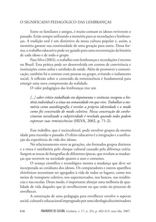 FRAGMENTOS DE CULTURA, Goiânia, v. 17, n. 3/4, p. 403-419, mar./abr. 2007.
416
O SIGNIFICADO PEDAGÓGICO DAS LEMBRANÇAS
Entre os familiares e amigos, é muito comum os idosos reviverem o
passado. Estão sempre utilizando a memória para as recordações e lembran-
ças. A tradição oral é um distintivo da nossa cultura popular e, assim, a
memória garante sua continuidade de uma geração para outra. Dessa for-
ma, o trabalho educativo pode ser guiado para uma reconstrução da história
de cada idoso e de todo o grupo.
Para Silva (2002), o trabalho com lembranças e recordações é recente
no Brasil. Esta prática pode ser desenvolvida em centros de convivência e
instituições como asilos e unidades de saúde. Além de promover a comuni-
cação, também há o contato com pessoas ou grupo, evitando o isolamento
social. A reflexão sobre o conteúdo da reminiscência é fundamental para
emergir uma nova compreensão da realidade.
O valor pedagógico das lembranças traz um
[...] saber crítico trabalhado em depoimentos e vivências recupera a his-
tória individual e a situa na comunidade em que vive. Trabalhar a me-
mória como autobiografia é revelar a própria identidade e o modo
como foi construído de modo coletivo. Nessa construção do conhe-
cimento socializado a subjetividade é revelada quando todos podem
expressar suas reminiscências (SILVA, 2002, p. 71-2).
Esse trabalho, que é sociocultural, pode envolver grupos da mesma
idade para recordar o passado. O efeito educativo é a integração e a unifica-
ção da experiência de vida dos idosos.
No relacionamento entre as gerações, são formados grupos distintos
e a troca é satisfatória pelo choque cultural causado pela diferença etária.
Surgem as trocas de fotografias de diferentes épocas, que revelam as mudan-
ças que ocorrem na sociedade quanto a usos e costumes.
O avanço científico e tecnológico mostra a mudança que deve ser
incorporada ao cotidiano dos idosos. Os computadores e outros aparelhos
eletrônicos necessitam ser agregados à vida de todos os lugares, como nos
meios de transporte coletivo, nos supermercados, nos bancos, nas residên-
cias e nas escolas. Desse modo, é importante almejar uma melhoria de qua-
lidade de vida daqueles que já envelheceram ou que estão no processo de
envelhecer.
A construção de uma pedagogia para envelhecer envolve o aspecto
social,culturaleeducacionalimpregnadoporumaideologiadiscriminadora
 