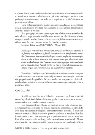FRAGMENTOS DE CULTURA, Goiânia, v. 17, n. 3/4, p. 403-419, mar./abr. 2007. 417
e injusta. Assim, torna-se imprescindível uma reforma do ensino que envol-
va a revisão de valores, conhecimentos, práticas e teorias para alcançar uma
pedagogia transformadora que valorize o respeito e a convivência com as
pessoas mais velhas.
Uma pedagogia transformadora está direcionada para a experiência
do dia a dia do idoso e voltada para despertar o senso crítico, modificando
atitudes, hábitos e práticas.
Esta pedagogia está em construção e se efetiva com o trabalho de
educadores comprometidos em lidar com a causa social e dispostos a luta-
rem para atender a ação educativa, bem como a ação humana ante os empe-
cilhos, além de vencer tabus e mitos do envelhecimento.
Segundo Paiva (apud OLIVEIRA, 1999, p. 46),
a educação constitui um processo em que cada ser humano aprende a
se formar, a se informar a fim de transformar-se e transformar o mun-
do. O homem é um ser inacabado que tende à perfeição; em conseqü-
ência a educação se torna um processo contínuo que só termina com
a morte. A educação não é apenas conservadora porque assim aceitaria
que a situação atual é ideal, porém ela traz o germe da mudança, tor-
nando-se por isso o instrumento de realização de utopias.
TantoSilva(2002)quantoOliveira(1999)acreditamnaeducaçãopara
a transformação, e que a arte de viver está justamente na renovação contínua
dos propósitos da longevidade da vida, sendo esta um processo efetivo de
redefinições e redescobertas, um infinito crescimento, que não pára com o
passar dos anos.
CONCLUSÃO
A velhice é uma fase natural da vida como outra qualquer, e não há
como fugir do ciclo vital do ser humano, qual seja nascimento, crescimento,
amadurecimento, envelhecimento e morte.
Este processo de envelhecer faz parte de nossa vida, e há uma pre-
ocupaçãoemtodoomundoemestudarediscutiroaumentodalongevidade
com base nas ciências biológicas, comportamentais e sociais. É essencial
estudar a terceira idade, o que nos permite conhecer a problemática dos
idosos, assim como compreender que as pessoas caracterizadas como ‘ve-
lhas’ têm um potencial muito grande para oferecer à sociedade. Novas
diretrizes têm surgido na medida em que avançam os estudos científicos
 